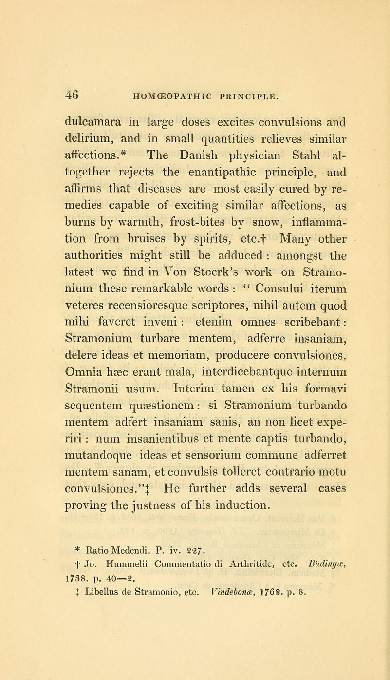diilcamara in large doseS excites convulsions and delirium, and in small quantities relieves similar affections.* The Danish physician Stahl al- together rejects the enantipathic principle, and affirms that diseases are most easily cured by re- medies capable of exciting similar affections, as burns by warmth, frost-bites by snow, inflamma- tion from bruises by spirits, etc.f Many other authorities might still be adduced : amongst the latest we find in Yon Stoerk's work on Stramo- nium these remarkable words :  Consului iterum veteres recensioresque scriptores, nihil autem quod mihi faveret inveni : etenim omnes scribebant : Stramonium turbare mentem, adferre insaniam, delere ideas et memoriam, producere convulsiones. Omnia hsec erant mala, interdicebantque internum Stramonii usum. Interim taraen ex his formavi sequentem qusestionem: si Stramonium turbando mentem adfert insaniam sanis, an non licet expe- riri: num insanientibus et mente captis turbando, mutandoque ideas et sensorium commune adferret mentem sanam, et convulsis toUeret contrario motu convulsiones.! He further adds several cases proving the justness of his induction. * Ratio Medendi. P. iv. 227. t Jo. Hummelii Commentatio di Arthritide, etc. Budingce., 1738. p. 40—2. X Libellus de Stramonio, etc. Vindebonce, 1769. p. 8.