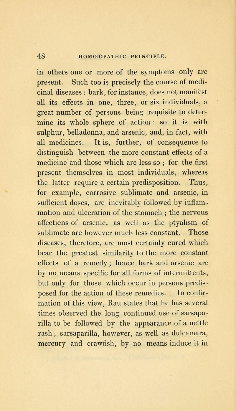 in others one or more of the symptoms only are present. Such too is precisely the course of medi- cinal diseases : bark, for instance, does not manifest all its effects in one, three, or six individuals, a great number of persons being requisite to deter- mine its whole sphere of action: so it is with sulphur, belladonna, and arsenic, and, in fact, with all medicines. It is, further, of consequence to distinguish between the more constant effects of a medicine and those which are less so ; for the first present themselves in most individuals, whereas the latter require a certain predisposition. Thus, for example, corrosive sublimate and arsenic, in sufficient doses, are inevitably followed by inflam- mation and ulceration of the stomach ; the nervous affections of arsenic, as well as the ptyalism of sublimate are however much less constant. Those diseases, therefore, are most certainly cured which bear the greatest similarity to the more constant effects of a remedy; hence bark and arsenic are by no means specific for all forms of intermittents, but only for those which occur in persons predis- posed for the action of these remedies. In confir- mation of this view, Rau states that he has several times observed the long continued use of sarsapa- rilla to be followed by the appearance of a nettle rash; sarsaparilla, however, as well as dulcamara, mercury and crawfish, by no means induce it in