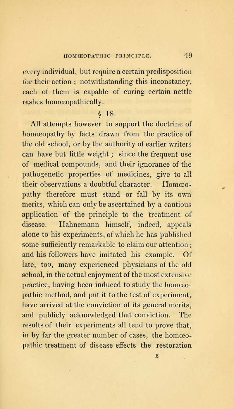 every individual, but require a certain predisposition for their action ; notwithstanding this inconstancy, each of them is capable of curing certain nettle rashes homoeopathically. § 18. All attempts however to support the doctrine of homoeopathy by facts drawn from the practice of the old school, or by the authority of earlier writers can have but little weight; since the frequent use of medical compounds, and their ignorance of the pathogenetic properties of medicines, give to all their observations a doubtful character. Homoeo- pathy therefore must stand or fall by its own merits, which can only be ascertained by a cautious application of the principle to the treatment of disease. Hahnemann himself, indeed, appeals alone to his experiments, of which he has published some sufficiently remarkable to claim our attention; and his followers have imitated his example. Of late, too, many experienced physicians of the old school, in the actual enjoyment of the most extensive practice, having been induced to study the homoeo- pathic method, and put it to the test of experiment, have arrived at the conviction of its general merits, and publicly acknowledged that conviction. The results of their experiments all tend to prove that, in by far the greater number of cases, the homoeo- pathic treatment of disease effects the restoration E