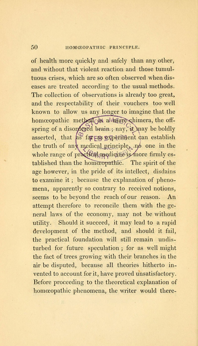 of health more quickly and safely than any other, and without that violent reaction and those tumul- tuous crises, which are so often observed when dis- eases are treated according to the usual methods. The collection of observations is already too great, and the respectability of their vouchers too well known to allow us anylonger to imagine that the homoeopathic mett^J^^JS^ alvirg§r^M;;himera, the off- spring of a disonfei^d brains-nay,'■itVay be boldly asserted, that p^ f^E^ §%tti5Sent (ian establish the truth of an\ rnedical^^inciplej^^.n^ one in the whole range of pr^K^^fl^i^^icp^^^^/^ore firmly es- tablished than the homoeiTpatiiic. The spirit of the age however, in the pride of its intellect, disdains to examine it; because the explanation of pheno- mena, apparently so contrary to received notions, seems to be beyond the reach of our reason. An attempt therefore to reconcile them with the ge- neral laws of the economy, may not be without utility. Should it succeed, it may lead to a rapid development of the method, and should it fail, the practical foundation will still remain undis- turbed for future speculation ; for as well might the fact of trees growing with their branches in the air be disputed, because all theories hitherto in- vented to account for it, have proved unsatisfactory. Before proceeding to the theoretical explanation of homoeopathic phenomena, the writer would there-