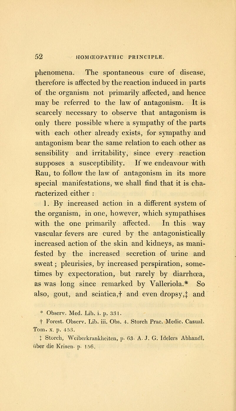 phenomena. The spontaneous cure of disease, therefore is affected by the reaction induced in parts of the organism not primarily affected, and hence may be referred to the law of antagonism. It is scarcely necessary to observe that antagonism is only there possible where a sympathy of the parts with each other already exists, for sympathy and antagonism bear the same relation to each other as sensibility and irritability, since every reaction supposes a susceptibility. If we endeavour with Rau, to follow the law of antagonism in its more special manifestations, we shall find that it is cha- facterized either : 1. By increased action in a different system of the organism, in one, however, which sympathises with the one primarily affected. In this way vascular fevers are cured by the antagonistically increased action of the skin and kidneys, as mani- fested by the increased secretion of urine and sweat; pleurisies, by increased perspiration, some- times by expectoration, but rarely by diarrhoea, as was long since remarked by Valleriola.* So also, gout, and sciatica,f and even dropsy,j and * Observ. Med. Lib. i. p. 331. t Forest. Observ. Lib. iii. Obs. 4. Storch Prac. Medic. Casual, Tom. X. p. 453. I Storch, Weiberkrankheiten, p- 63- A. J. G. Idelers Abhandl. liber die Krisen- p. ]56.