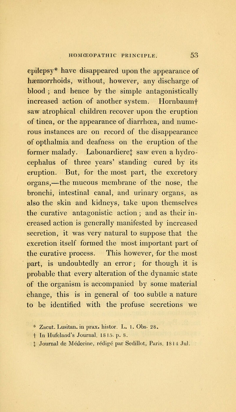 epilepsy* have disappeared upon the appearance of haemorrhoids, without, however, any discharge of blood ; and hence by the simple antagonistically increased action of another system. Hornbaumf saw atrophical children recover upon the eruption of tinea, or the appearance of diarrhoea, and nume- rous instances are on record of the disappearance of opthalmia and deafness on the eruption of the former malady. Labonardierej saw even a hydro- cephalus of three years' standing cured by its eruption. But, for the most part, the excretory organs,—the mucous membrane of the nose, the bronchi, intestinal canal, and urinary organs, as also the skin and kidneys, take upon themselves the curative antagonistic action; and as their in- creased action is generally manifested by increased secretion, it was very natural to suppose that the excretion itself formed the most important part of the curative process. This however, for the most part, is undoubtedly an error; for though it is probable that every alteration of the dynamic state of the organism is accompanied by some material change, this is in general of too subtle a nature to be identified with the profuse secretions we * Zacut. Lusitan. in prax. histor. L. 1. Obs- 28. t In Hufeland's Journal. 18 15. p. 8. I Journal de Medecine, redige par Sedillot, Paris. 1814 JuL