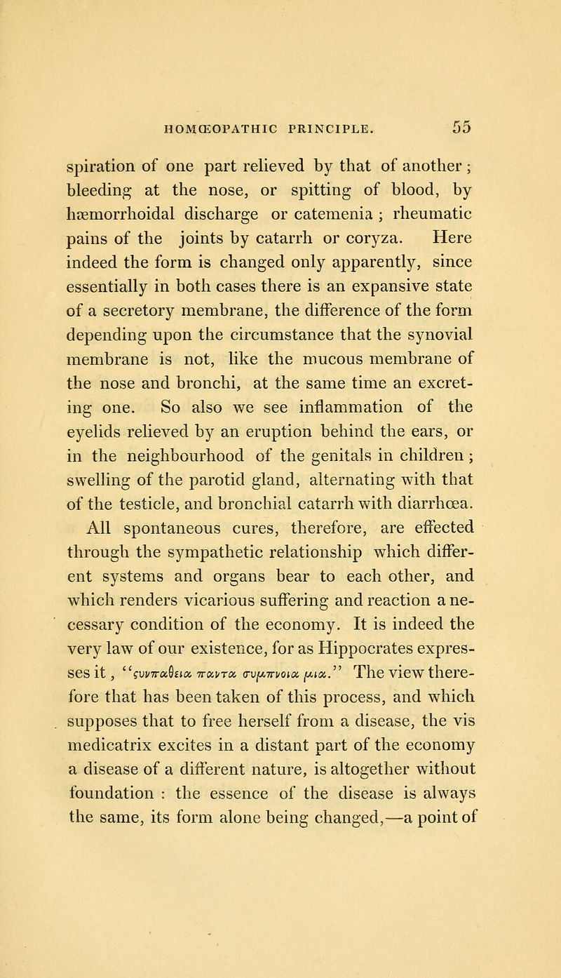spiration of one part relieved by that of another ; bleeding at the nose, or spitting of blood, by hsemorrhoidal discharge or catemenia ; rheumatic pains of the joints by catarrh or coryza. Here indeed the form is changed only apparently, since essentially in both cases there is an expansive state of a secretory membrane, the difference of the form depending upon the circumstance that the synovial membrane is not, like the mucous membrane of the nose and bronchi, at the same time an excret- ing one. So also we see inflammation of the eyelids relieved by an eruption behind the ears, or in the neighbourhood of the genitals in children ; swelHng of the parotid gland, alternating with that of the testicle, and bronchial catarrh with diarrhoea. All spontaneous cures, therefore, are effected through the sympathetic relationship which differ- ent systems and organs bear to each other, and which renders vicarious suffering and reaction a ne- cessary condition of the economy. It is indeed the very law of our existence, for as Hippocrates expres- ses it, gvvTra^iKx, TTocvra (rujUTTvota ^ta. The view there- fore that has been taken of this process, and which supposes that to free herself from a disease, the vis medicatrix excites in a distant part of the economy a disease of a different nature, is altogether without foundation : the essence of the disease is always the same, its form alone being changed,—a point of