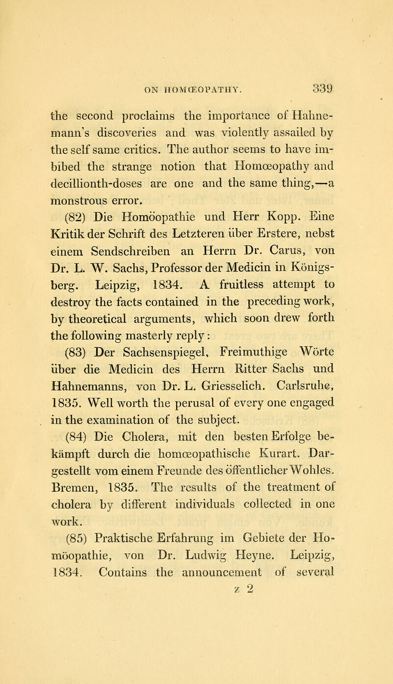 the second proclaims the importance of Hahne- mann's discoveries and was violently assailed by the self same critics. The author seems to have im- bibed the strange notion that Homoeopathy and decillionth-doses are one and the same thing,—a monstrous error. (82) Die Homoopathie und Herr Kopp. Eine Kritik der Schrift des Letzteren liber Erstere, nebst einem Sendschreiben an Herrn Dr. Carus, von Dr. L. W. Sachs, Professor der Medicin in Konigs- berg. Leipzig, 1834. A fruitless attempt to destroy the facts contained in the preceding work, by theoretical arguments, which soon drew forth the following masterly reply: (83) Der Sachsenspiegel, Freimuthige Worte iiber die Medicin des Herrn Ritter Sachs und Hahnemanns, von Dr. L. Griesselich. Carlsruhe, 1835. Well worth the perusal of every one engaged in the examination of the subject. (84) Die Cholera, mit den besten Erfolge be- kampft durch die homcEopathische Kurart. Dar- gestellt vom einem Freunde des ofFentlicherWohles. Bremen, 1835. The results of the treatment of cholera by different individuals collected in one work. (85) Praktische Erfahrung im Gebiete der Ho- moopathie, von Dr. Ludwig Heyne. Leipzig, 1834. Contains the announcement of severeil z 2