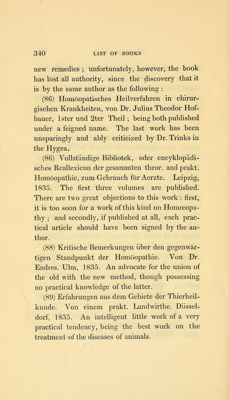 new remedies ; unfortunately, however, the book has lost all authority, since the discovery that it is by the same author as the following : (86) Homoopatisches Heilverfahren in chirur- gischen Krankheiten, von Dr. Julius Theodor Hof- bauer, Ister und 2ter Theil; being both published under a feigned name. The last work has been unsparingly and ably criticized by Dr. Trinks in the Hygea. (86) Vollstandige Bibliotek, oder encyklopadi- sches Reallexicon der gesammten theor. and prakt. Homoopathie, zum Gebrauch fur Aerzte. Leipzig-, 1835. The first three volumes are published. There are two great objections to this work: first, it is too soon for a work of this kind on Homceopa- thy ; and secondly, if published at all, each prac- tical article should have been signed by the au- thor. (88) Kritische Bemerkungen iiber den gegenwar- tigen Standpunkt der Homoopathie. Von Dr. Endres. Ulm, 1835. An advocate for the union of the old with the new method, though possessing no practical knowledge of the latter. (89) Erfahrungen aus dem Gebiete der Thierheil- kunde. Von einem prakt. Landwirthe. Dlissel- dorf, 1835. An intelligent little work of a very practical tendency, being the best work on the treatment of the diseases of animals.