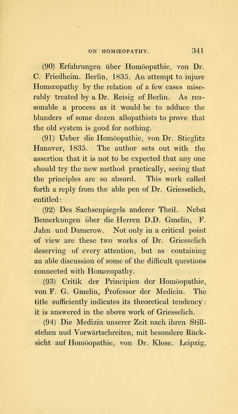 (90) Erfahrungen iiber Homoopathie, von Dr. C. Friedheim. Berlin, 1835. An attempt to injure Homoeopathy by the relation of a few cases mise- rably treated by a Dr. Reisig of Berlin. As rea- sonable a process as it would be to adduce the blunders of some dozen allopathists to prove that the old system is good for nothing. (91) Ueber die Homoopathie, von Dr. Stieghtz Hanover, 1835. The author sets out with the assertion that it is not to be expected that any one should try the new method practically, seeing that the principles are so absurd. This work called forth a reply from the able pen of Dr. Griesselich, entitled: (92) Des Sachsenpiegels anderer Theil. Nebst Bemerkungen iiber die Herren D.D. Gmelin, F. Jahn und Damerow. Not only in a critical point of view are these two works of Dr. Griesselich deserving of every attention, but as containing an able discussion of some of the difficult questions connected with Homoeopathy. (93) Critik der Principien der Homoopathie, von F. G. Gmelin, Professor der Medicin, The title sufficiently indicates its theoretical tendency: it is answered in the above work of Griesselich. (94) Die Medizin unserer Zeit nach ihren Still- stehen uud Vorwartschreiten, mit besondere Riick- sicht auf Homoopathie, von Dr. Klose. Leipzig,