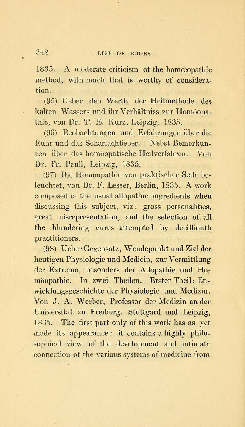 1835. A moderate criticism of the homoeopathic method, with much that is worthy of considera- tion. (95) Ueber den Werth der Heilmethode des kalten Wassers und ihr Verhaltniss zur Homoopa- thie, von Dr. T, E. Kurz, Leipzig, ISS.*!. (96) Beobachtungen mid Erfahrungen iiber die Ruhr und das ScharlaQhfieber. Nebst Bemerkun- gen iiber das homoopatische Heilverfahren. Von Dr. Fr. PauU, Leipzig, 1835. (97) Die Homoopathie von praktischer Seite be^ leuchtet, von Dr. F. Lesser, Berlin, 1835. A work composed of the usual allopathic ingredients when discussing this subject, viz: gross personalities, great misrepresentation, and the selection of all the blundering cures attempted by decillionth practitioners. (98) Ueber Gegensatz, Wendepunkt und Ziel der heutigen Physiologic und Medicin, zur Vermittlung der Extreme, besonders der Allopathic und Ho- moopathie. In zwei Theilen. Erster Theil: En- wicklungsgeschichte der Physiologic und Medizin. Von J. A. Werber, Professor der Medizin an der Universitat zu Freiburg. Stuttgard und Leipzig, 1835. The first part only of this work has as yet made its appearance: it contains a highly philo- sophical view of the development and intimate connection of the various systems of medicine from