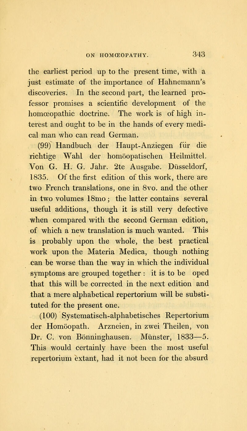 the earliest period up to the present time, with a just estimate of the importance of Hahnemann's discoveries. In the second part, the learned pro- fessor promises a scientific development of the homoeopathic doctrine. The work is of high in- terest and ought to be in the hands of every medi- cal man who can read German. (99) Handbuch der Haupt-Anziegen fiir die richtige Wahl der homoopatischen Heilmittel. Von G. H. G. Jahr. 2te Ausgabe. Diisseldorf, 1835. Of the first edition of this work, there are two French translations, one in 8vo. and the other in two volumes ISmo; the latter contains several useful additions, though it is still very defective when compared with the second German edition, of which a new translation is much wanted. This is probably upon the whole, the best practical work upon the Materia Medica, though nothing can be worse than the way in which the individual symptoms are grouped together : it is to be oped that this will be corrected in the next edition and that a mere alphabetical repertorium will be substi- tuted for the present one. (100) Systematisch-alphabetisches Repertorium der Homeopath. Arzneien, in zwei Theilen, von Dr. C. von Bonninghausen. Miinster, 1833—5. This would certainly have been the most useful repertorium extant, had it not been for the absurd