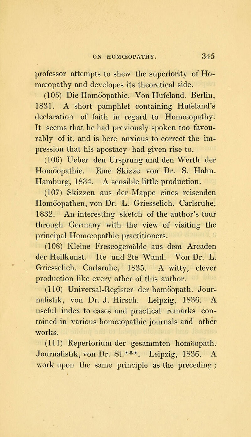 professor attempts to shew the superiority of Ho- moeopathy and developes its theoretical side. (105) Die Homoopathie. Von Hufeland. Berlin, 1831. A short pamphlet containing Hufeland's declaration of faith in regard to Homoeopathy. It seems that he had previously spoken too favou- rably of it, and is here anxious to correct the im- pression that his apostacy had given rise to. (106) Ueber den Ursprung und den Werth der Homoopathie. Eine Skizze von Dr. S. Hahn. Hamburg, 1834. A sensible little production. (107) Skizzen aus der Mappe eines reisenden Homoopathen, von Dr. L, Griesselich. Carlsruhe, 1832, An interesting sketch of the author's tour through Germany with the view of visiting the principal Homoeopathic practitioners. - (108) Kleine Frescogemalde aus dem Arcaden der Heilkunst. Ite und 2te Wand. Von Dr. L. Griesselich. Carlsruhe, 1835. A witty, clever production like every other of this author. (110) Universal-Register der homoopath. Jour- nalistik, von Dr. J. Hirsch. Leipzig, 1836. A useful index to cases and practical remarks con- tained in various homoeopathic journals and other works. (111) Repertorium der gesammten homoopath. Journalistik, von Dr. St.***. Leipzig, 1836. A work upon the same principle as the preceding;