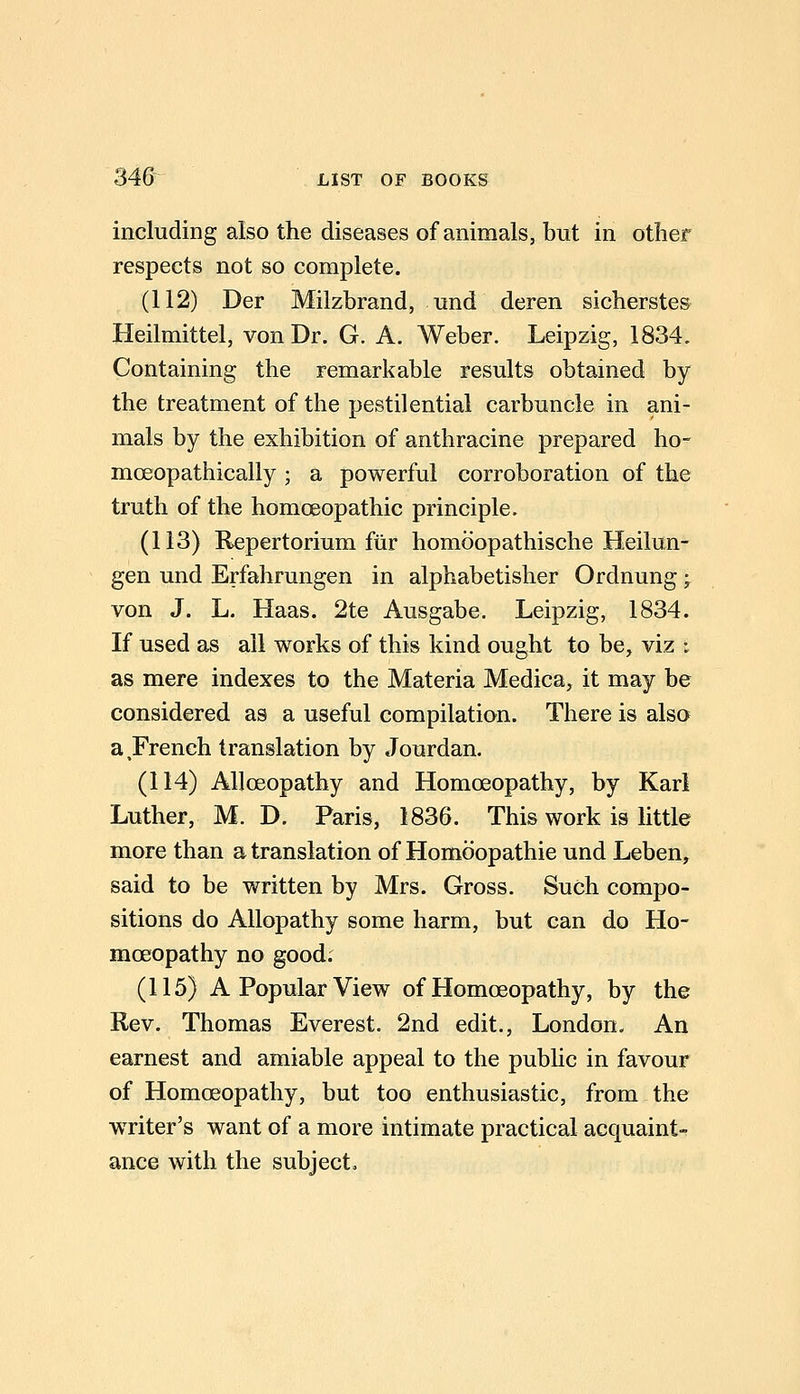 including also the diseases of animals, but in other respects not so complete. (112) Der Milzbrand, und deren sicherstes Heilmittel, von Dr. G. A. Weber. Leipzig, 1834. Containing the remarkable results obtained by the treatment of the pestilential carbuncle in ani- mals by the exhibition of anthracine prepared ho- moeopathically ; a powerful corroboration of the truth of the homoeopathic principle. (113) Repertorium ftir homoopathische Heilun- gen und Erfahrungen in alphabetisher Ordnung -^ von J. L. Haas. 2te Ausgabe. Leipzig, 1834. If used as all works of this kind ought to be, viz i as mere indexes to the Materia Medica, it may be considered as a useful compilation. There is also a French translation by Jourdan. (114) Alloeopathy and Homoeopathy, by Karl Luther, M. D. Paris, 1836. This work is little more than a translation of Homoopathie und Leben, said to be written by Mrs. Gross. Such compo- sitions do Allopathy some harm, but can do Ho- moeopathy no good. (115) A Popular View of Homoeopathy, by the Rev. Thomas Everest. 2nd edit., London. An earnest and amiable appeal to the public in favour of Homoeopathy, but too enthusiastic, from the writer's want of a more intimate practical acquaints ance with the subject.