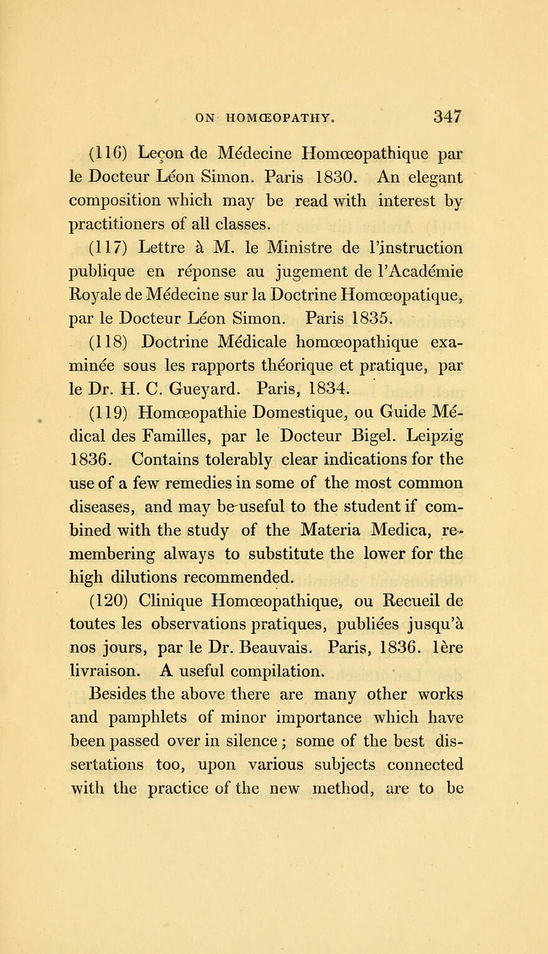 (116) Lecon de Medecine Homoeopattiique par le Docteur Leon Simon. Paris 1830. An elegant composition which may be read with interest by practitioners of all classes. (117) Lettre k M. le Ministre de I'instruction publique en reponse au jugement de 1'Academic Royale de Medecine sur la Doctrine Homoeopatique, par le Docteur Leon Simon, Paris 1835. (118) Doctrine Medicale homoeopathique exa- minee sous les rapports theorique et pratique, par le Dr. H. C. Gueyard. Paris, 1834. (119) Homoeopathie Domestique, ou Guide Me- dical des Families, par le Docteur Bigel. Leipzig 1836. Contains tolerably clear indications for the use of a few remedies in some of the most common diseases, and may be^useful to the student if com- bined with the study of the Materia Medica, re- membering always to substitute the lower for the high dilutions recommended. (120) Clinique Homoeopathique, ou Recueil de toutes les observations pratiques, publiees jusqu'a nos jours, par le Dr. Beauvais. Paris, 1836. lere livraison. A useful compilation. Besides the above there are many other works and pamphlets of minor importance which have been passed over in silence ; some of the best dis- sertations too, upon various subjects connected with the practice of the new method, are to be