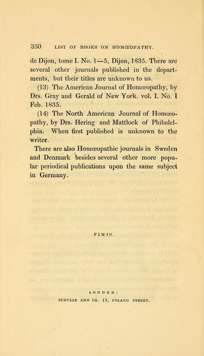 de Dijon, tome I. No. 1—5, Dijon, 1835. There are several other journals published in the depart- ments, but their titles are unknown to us. (13) The American Journal of Homoeopathy, by Drs. Gray and Gerald of New York. vol. I. No. I Feb. 1835. (14) The North American Journal of Homceo- pathy, by Drs. Hering and Mattlock of Philadel- phia. When first published is unknown to the writer. There are also Homoeopathic journals in Sweden and Denmark besides several other more popu- lar periodical publications upon the same subject in Germany. FINIS LONDON: SCHULZE AND CO. 13, POLAND STREET.