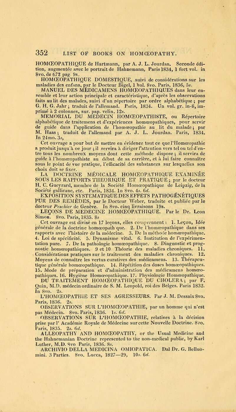 HOMCEOPATHIQUE de Hartmann, par A. J. L. Jourdan, Seconde Edi- tion, augment^e avec le portrait de Hahnemann, Paris 1834, 1 fort vol. in 8vo.de 672 pag. 9s. HOMCEOPATHIQUE DOMESTIQUE, suivi de considerations sur les maladies des enfans, par le Docteur Bigel, 1 Vol. 8vo. Paris, 1836, 5*. JVTANUEL DES M:feDICAMENS HOMCEOPATHIQUES dans leur en- semble et leur action principale et caract^ristique, d'aprSs les observations faits au lit des malades, suivi d'un repertoire par ordre alphab^tique ; par G. H. G. Jahr ; traduit de I'allemand. Paris, 1834. Un vol. gr. in-8, im- prim^ k 2 colonnes, sur. pap. velin. 12*. MEMORIAL DU MEDECIN HOMCEOPATHISTE, ou Repertoire alphab^tique de traitemens et d'exp^ricnces homceopathiques, pour servir de guide dans Tapplication de rhomoeopathie au lit du malade; par M. Haas; traduit de Pallemand par A. J. L. Jourdan. Paris, 1834, In 24mo. 3*, Cet ouvrage a pour but de mettre en Evidence tout ce que rHomoeopathie a produit jusquk oe jour ; il servira k diriger I'attention vers telou telden- tre tons les nombreux moyens dout cette m^thode dispose; il servira de guide h I'homffiopathiste au debut de sa carrifere, et a. lui faire connaitre sous le point de vue pratique, I'efficacite des substances sur lesquelles son choix doit se fixer. LA DOCTRINE MEDICALE HOMCEOPATHIQUE EXAMINEE SOUS LES RAPPORTS THEORIQUE ET PR.A.TIQUE; par le docteur H. C. Gueyrard, membre de la Society Homoeopathique de Leipzig, de la Society e:allicane, etc. Paris, 1834. In 8vo. 4*. 66?. EXPOSITION SYSTEMATIQUE DES EFFETS PATHOGENETIQUES PUR DES REMEDES, par le Docteur Weber, traduite et publi^e par le docteur Peschier de Genfeve. In 8vo. cinq livraisons 19s. LEgONS DE MEDECINE HOMCEOPATHIQUE. Par le Dr. Leon Simon. 8vo. Paris, 1835. 8* Cet ouvrage est divise en 17 lecons, elles comprennent: 1. Le^on, Id^e g^n^rale de la doctrine homoeopath que. 2. De rhomo»opathique dans ses rapports avec I'histoire de la m^decine. 3. De la m^thode homoeopathique. 4. Loi de specificity. 5. Dynanisme vital. 6. Institution de rexp^rimen- tation pure. 7. De la pathologic homoeopathique. 8. Diagnostic et prog- nostic homceopathiques. 9 et 10 Th^orie des maladies chroniques, 11. Considerations pratiques sur le traitement des maladies chroniques. 12. Moyens de connaitre les vertus curatives des m^dicamens. 13. Th^rapeu- tique gdnerale homoeopathique. 14. Repetition des doses homceopathiques. 15. Mode de preparation et d'administration des medicamens homceo- pathiques. 16. Hygiene Homoeopathique. 17. Phvsiolosjie Homoeopathique. DU TRAITEMENT HOMCEOPATHIQUE DU CHOLERA; par F. Quin, M.D. medecin ordinaire de S. M. Leopold, roi des Beiges. Paris 1832. In 8vo. 2s. L'HOMCEOPATHIE ET SES AGRESSEURS, Par J. M. Dessaix8vo. Paris 18.36. Is. OBSERVATIONS SUR L'HOMCEOPATHIE, par un homme qui n'est pas Medecin. 8vo. Paris, 1836. 1*. 6c?. OBSERVATIONS SUR L'HOMCEOPATHIE, relatives k la decision prise par 1' Academic Royale de Medecine sur cette Nouvelle Doctrine. 870. Paris, 1835. 2s. 6d. ALLEOPATHY AND HOMCEOPATHY, or the Usual Medicine and the Habnemanian Doctrine represented to the non-medical public, by Karl Luther, M.D. Svo Paris, 1836. 8*. ARCHIVIO DELLA MEDICINA OMIOPATlCA. Dal Dr. G. Bellub- mini. 3 Parties. Svo. Lucca, 1827—29, lO,?. 6rf.