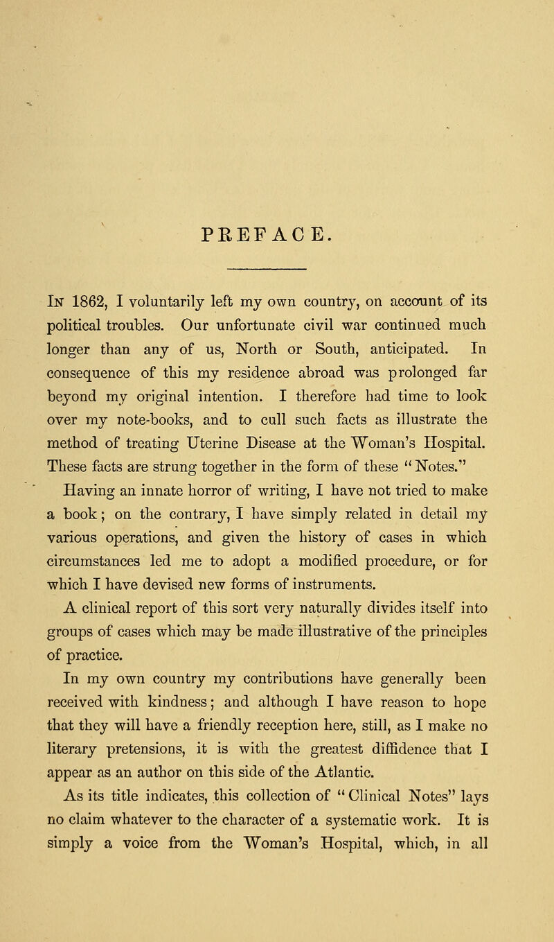 PREFACE. In 1862, I voluntarily left my own country, on account of its political troubles. Our unfortunate civil war continued much longer than any of us, North or South, anticipated. In consequence of this my residence abroad was prolonged far beyond my original intention. I therefore had time to look over my note-books, and to cull such facts as illustrate the method of treating Uterine Disease at the Woman's Hospital. These facts are strung together in the form of these  Notes. Having an innate horror of writing, I have not tried to make a book; on the contrary, I have simply related in detail my various operations, and given the history of cases in which circumstances led me to adopt a modified procedure, or for which I have devised new forms of instruments. A clinical report of this sort very naturally divides itself into groups of cases which may be made illustrative of the principles of practice. In my own country my contributions have generally been received with kindness; and although I have reason to hope that they will have a friendly reception here, still, as I make no literary pretensions, it is with the greatest diffidence that I appear as an author on this side of the Atlantic. As its title indicates, this collection of  Clinical Notes lays no claim whatever to the character of a sj^stematic work. It is simply a voice from the Woman's Hospital, which, in all