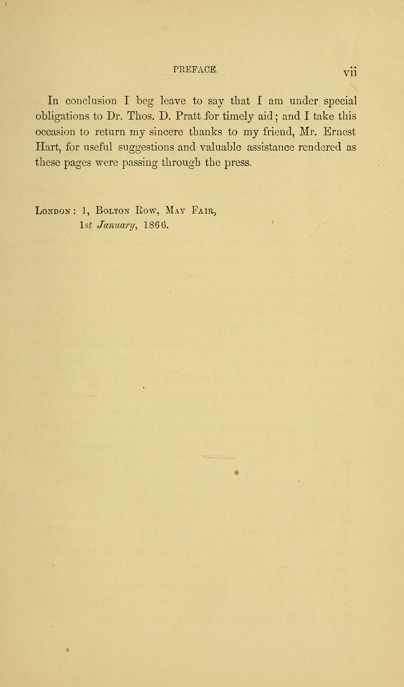 vn In conclusion I beg leave to say that I am under special obligations to Dr. Thos. D. Pratt for timely aid; and I take this occasion to return my sincere thanks to my friend, Mr. Ernest Hart, for useful suggestions and valuable assistance rendered as these pages were passing through the press. London: 1, Bolton Bow, May Fair, 1st January, 1866.