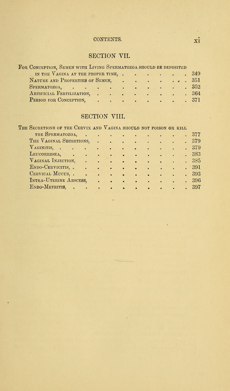 XI SECTION VII. For Conception, Semen with Living Spermatozoa should be deposited in the Vagina at the proper time, 349 Nature and Properties of Semen, ... . . . r . 351 Spermatozoa, 352 Artificial Fertilization, 364 Period for Conception, 371 SECTION VIII. The Secretions of the Cervix and Vagina should not poison or kill the Spermatozoa, 377 The Vaginal Secretions, 379 Vaginitis, 379 Leucorrhcea, 383 Vaginal Injection, 385 Endo-Cervicitis, 391 Cervical Mucus, 393 Intra-Uterine Abscess, 396 Endo-Metritis, 397