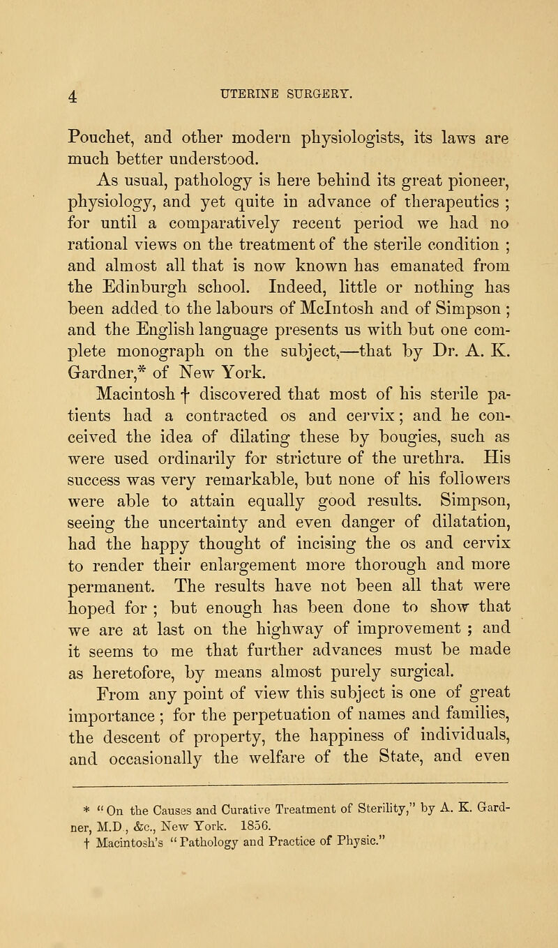 Pouchet, and other modern physiologists, its laws are much better understood. As usual, pathology is here behind its great pioneer, physiology, and yet quite in advance of therapeutics ; for until a comparatively recent period we had no rational views on the treatment of the sterile condition ; and almost all that is now known has emanated from the Edinburgh school. Indeed, little or nothing has been added, to the labours of Mcintosh and of Simpson ; and the English language presents us with but one com- plete monograph on the subject,—that by Dr. A. K. Gardner,* of New York. Macintosh f discovered that most of his sterile pa- tients had a contracted os and cervix; and he con- ceived the idea of dilating these by bougies, such as were used ordinarily for stricture of the urethra. His success was very remarkable, but none of his followers were able to attain equally good results. Simpson, seeing the uncertainty and even danger of dilatation, had the happy thought of incising the os and cervix to render their enlargement more thorough and more permanent. The results have not been all that were hoped for ; but enough has been done to show that we are at last on the highway of improvement ; and it seems to me that further advances must be made as heretofore, by means almost purely surgical. From any point of view this subject is one of great importance ; for the perpetuation of names and families, the descent of property, the happiness of individuals, and occasionally the welfare of the State, and even *  On the Causes and Curative Treatment of Sterility, by A. K. Gard- ner, M.D , &c, New York. 1856. f Macintosh's  Pathology and Practice of Physic.