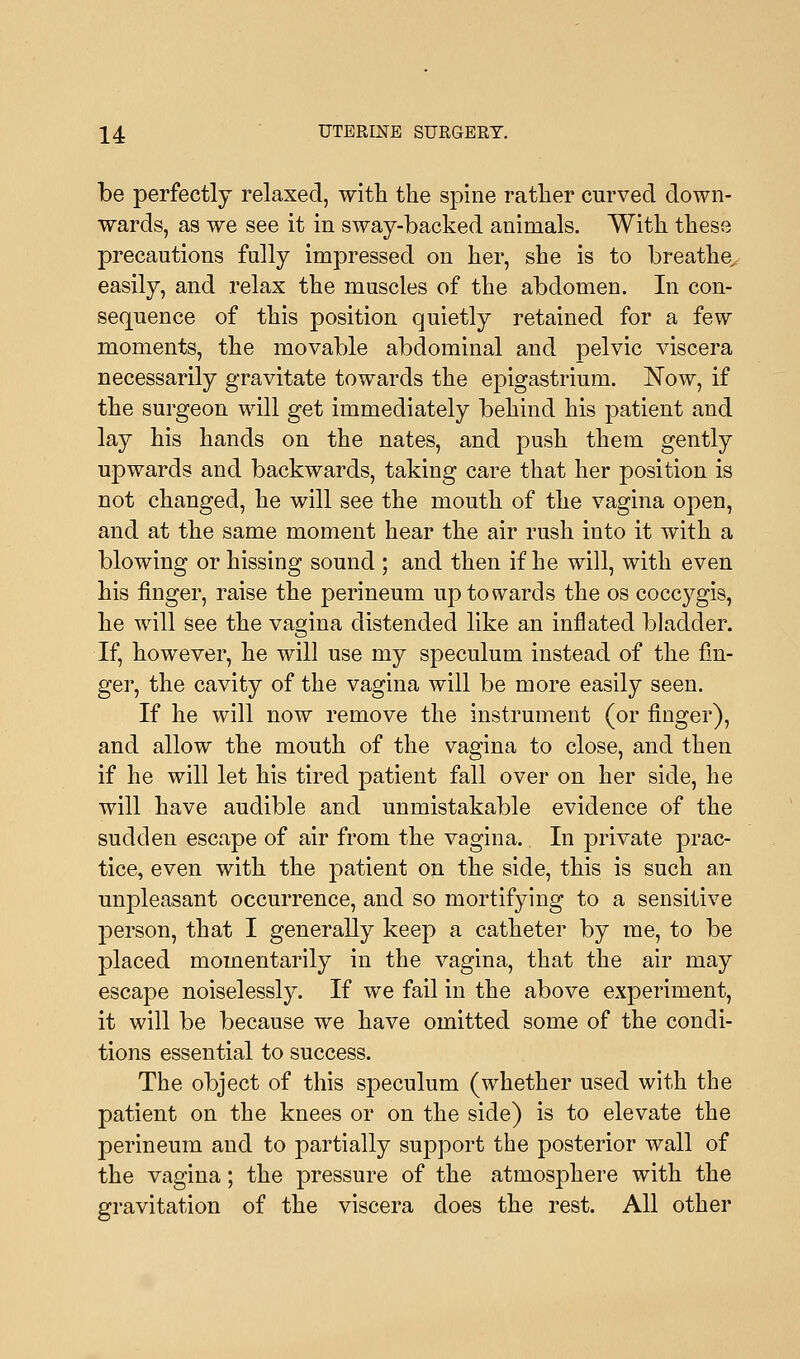 be perfectly relaxed, with the spine rather curved down- wards, as we see it in sway-backed animals. With these precautions fully impressed on her, she is to breathe, easily, and relax the muscles of the abdomen. In con- sequence of this position quietly retained for a few moments, the movable abdominal and pelvic viscera necessarily gravitate towards the epigastrium. Now, if the surgeon will get immediately behind his patient and lay his hands on the nates, and push them gently upwards and backwards, taking care that her position is not changed, he will see the mouth of the vagina open, and at the same moment hear the air rush into it with a blowing or hissing sound ; and then if he will, with even his finger, raise the perineum up towards the os coccygis, he will see the vagina distended like an inflated bladder. If, however, he will use my speculum instead of the fin- ger, the cavity of the vagina will be more easily seen. If he will now remove the instrument (or finger), and allow the mouth of the vagina to close, and then if he will let his tired patient fall over on her side, he will have audible and unmistakable evidence of the sudden escape of air from the vagina. In private prac- tice, even with the patient on the side, this is such an unpleasant occurrence, and so mortifying to a sensitive person, that I generally keep a catheter by me, to be placed momentarily in the vagina, that the air may escape noiselessly. If we fail in the above experiment, it will be because we have omitted some of the condi- tions essential to success. The object of this speculum (whether used with the patient on the knees or on the side) is to elevate the perineum and to partially support the posterior wall of the vagina; the pressure of the atmosphere with the gravitation of the viscera does the rest. All other