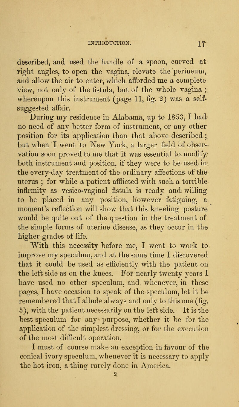 described, and used the handle of a spoon, curved at right angles, to open the vagina, elevate the perineum,, and allow the air to enter, which afforded me a complete view, not only of the fistula, but of the whole vagina ;,: whereupon this instrument (page 11, fig. 2) was a self- suggested affair. During my residence in Alabama, up to 1853^ I had no need of any better form of instrument, or any other position for its application than that above described;, but when I went to New York, a larger field of obser- vation soon proved to me that it was essential to modify both instrument and position, if they were to be usedt in, the every-day treatment of the ordinary affections of the uterus ; for while a patient afflicted with such, a terrible infirmity as vesico-vaginal fistula is ready and. willing to be placed in any position, however fatiguing, a moment's reflection will show that this kneeling posture would be quite out of the question in the treatment of the simple forms of uterine disease, as they occur in the higher grades of life. With this necessity before me, I went to work to improve my speculum, and at the same time I discovered that it could be used as efficiently with the patient on the left side as on the knees. For nearly twenty years I have used no other speculum, and, whenever, in these pages, I have occasion to speak of the speculum, let it be remembered that I allude always and only to this one (fig. 5), with the patient necessarily on the left side. It is the best speculum for any purpose, whether it be for the application of the simplest dressing, or for the execution of the most difficult operation. I must of course make an exception in favour of the conical ivory speculum, whenever it is necessary to apply the hot iron, a thing rarely done in America.