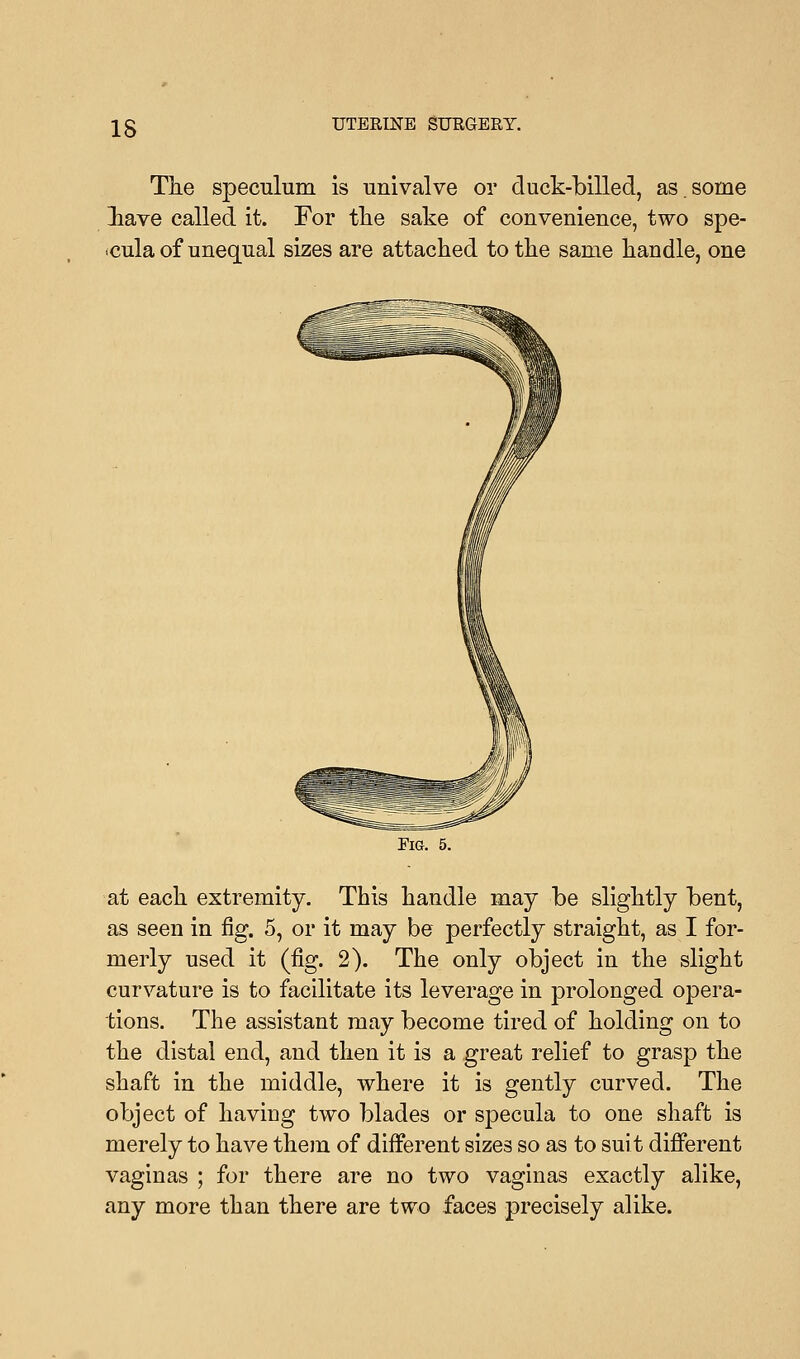 IS The speculum is univalve or duck-billed, as.some lave called it. For the sake of convenience, two spe- cula of unequal sizes are attached to the same handle, one Fig. 5. at each extremity. This handle may be slightly bent, as seen in fig. 5, or it may be perfectly straight, as I for- merly used it (fig. 2). The only object in the slight curvature is to facilitate its leverage in prolonged opera- tions. The assistant may become tired of holding on to the distal end, and then it is a great relief to grasp the shaft in the middle, where it is gently curved. The object of having two blades or specula to one shaft is merely to have them of different sizes so as to suit different vaginas ; for there are no two vaginas exactly alike, any more than there are two faces precisely alike.