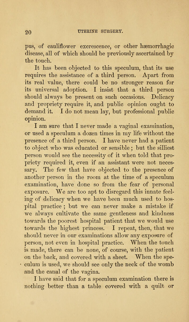 pus, of cauliflower excrescence, or other hemorrhagic disease, all of which should be previously ascertained by the touch. It has been objected to this speculum, that its use requires the assistance of a third person. Apart from its real value, there could be no stronger reason for its universal adoption. I insist that a third person should always be present on such occasions. Delicacy and propriety require it, and public opinion ought to demand it. I do not mean lay, but professional public opinion. I am sure that I never made a vaginal examination, or used a speculum a dozen times in my life without the presence of a third person. I have never had a patient to object who was educated or sensible ; but the silliest person would see the necessity of it when told that pro- priety required it, even if an assistant were not neces- sary. The few that have objected to the presence of another person in the room at the time of a speculum examination, have done so from the fear of personal exposure. We are too apt to disregard this innate feel- ing of delicacy when we have been much used to hos- pital practice ; but we can never make a mistake if we always cultivate the same gentleness and kindness towards the poorest hospital patient that we would use towards the highest princess. I repeat, then, that we should never in our examinations allow any exposure of person, not even in hospital practice. When the touch is made, there can be none, of course, with the patient on the back, and covered with a sheet. When the spe- culum is used, we should see only the neck of the womb and the canal of the vagina. I have said that for a speculum examination there is nothing better than a table covered with a quilt or