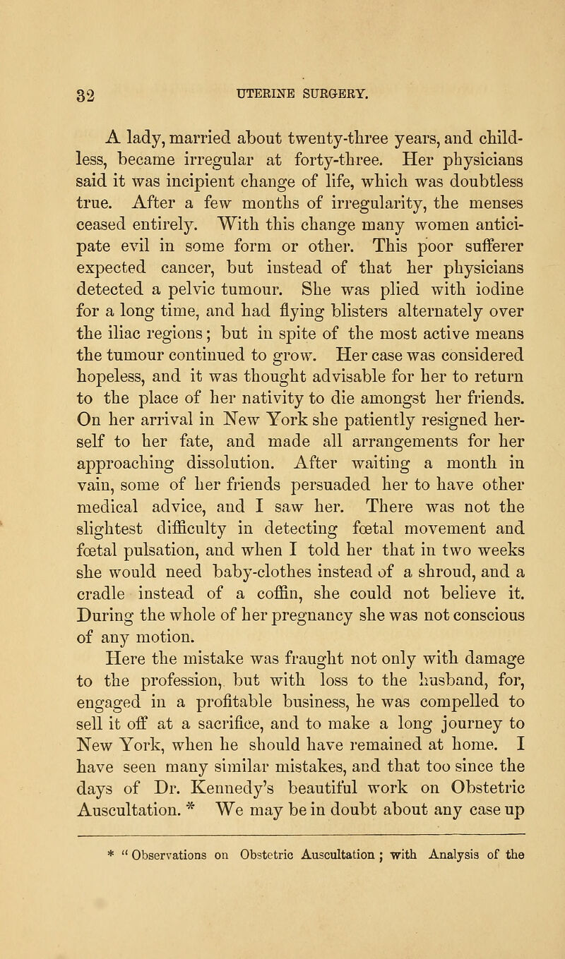 A lady, married about twenty-three years, and child- less, became irregular at forty-three. Her physicians said it was incipient change of life, which was doubtless true. After a few months of irregularity, the menses ceased entirely. With this change many women antici- pate evil in some form or other. This poor sufferer expected cancer, but instead of that her physicians detected a pelvic tumour. She was plied with iodine for a long time, and had flying blisters alternately over the iliac regions; but in spite of the most active means the tumour continued to grow. Her case was considered hopeless, and it was thought advisable for her to return to the place of her nativity to die amongst her friends. On her arrival in New York she patiently resigned her- self to her fate, and made all arrangements for her approaching dissolution. After waiting a month in vain, some of her friends persuaded her to have other medical advice, and I saw her. There was not the slightest difficulty in detecting foetal movement and foetal pulsation, and when I told her that in two weeks she would need baby-clothes instead of a shroud, and a cradle instead of a coffin, she could not believe it. During the whole of her pregnancy she was not conscious of any motion. Here the mistake was fraught not only with damage to the profession, but with loss to the husband, for, engaged in a profitable business, he was compelled to sell it off at a sacrifice, and to make a long journey to New York, when he should have remained at home. I have seen many similar mistakes, and that too since the days of Dr. Kennedy's beautiful work on Obstetric Auscultation. * We may be in doubt about any case up *  Observations on Obstetric Auscultation ; with Analysis of the