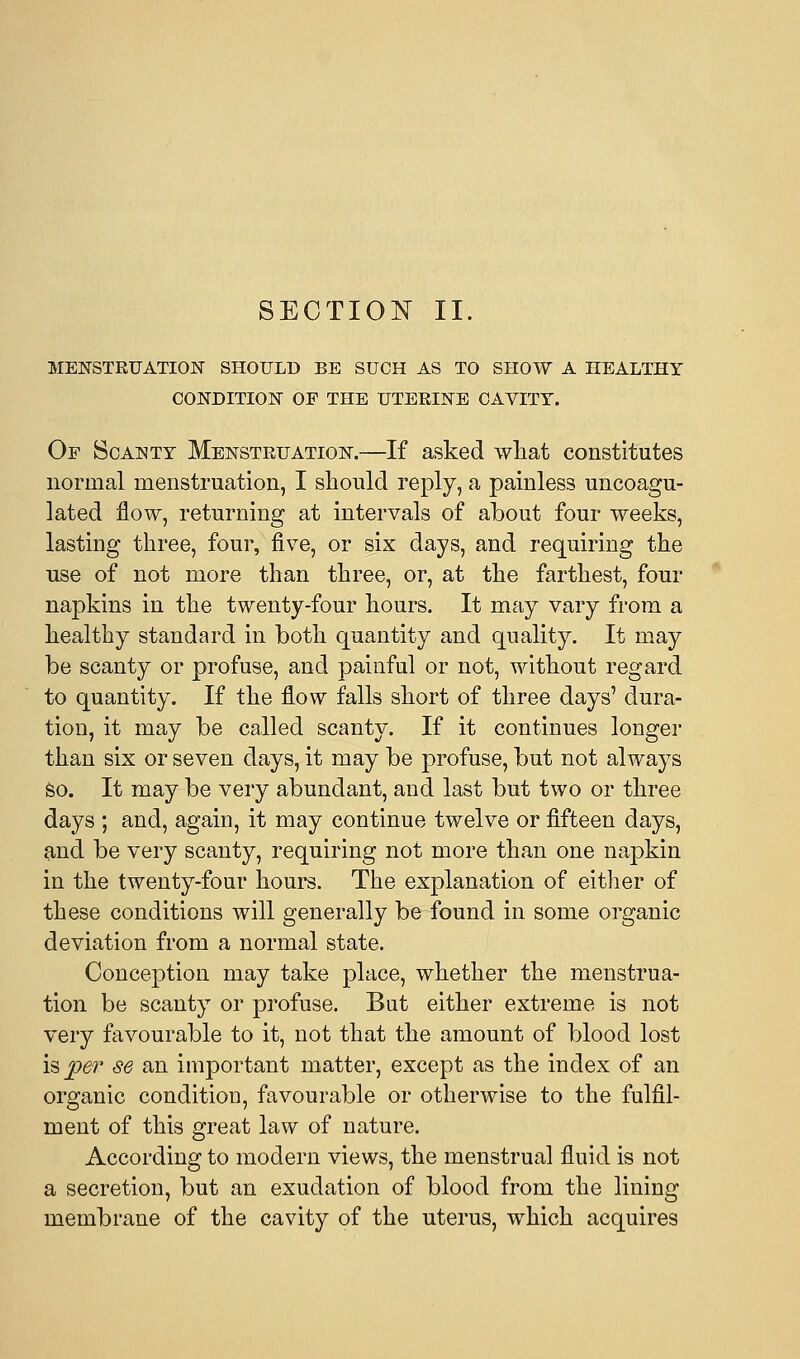 MENSTRUATION SHOULD BE SUCH AS TO SHOW A HEALTHY CONDITION OF THE UTERINE CAVITY. Of Scanty Menstruation.—If asked what constitutes normal menstruation, I should reply, a painless uncoagu- lated flow, returning at intervals of about four weeks, lasting three, four, five, or six days, and requiring the use of not more than three, or, at the farthest, four napkins in the twenty-four hours. It may vary from a healthy standard in both quantity and quality. It may be scanty or profuse, and painful or not, without regard to quantity. If the flow falls short of three days' dura- tion, it may be called scanty. If it continues longer than six or seven days, it may be profuse, but not always so. It may be very abundant, and last but two or three days ; and, again, it may continue twelve or fifteen days, and be very scanty, requiring not more than one napkin in the twenty-four hours. The explanation of either of these conditions will generally be found in some organic deviation from a normal state. Conception may take place, whether the menstrua- tion be scanty or profuse. But either extreme is not very favourable to it, not that the amount of blood lost \$, per se an important matter, except as the index of an organic condition, favourable or otherwise to the fulfil- ment of this great law of nature. According to modern views, the menstrual fluid is not a secretion, but an exudation of blood from the lining membrane of the cavity of the uterus, which acquires