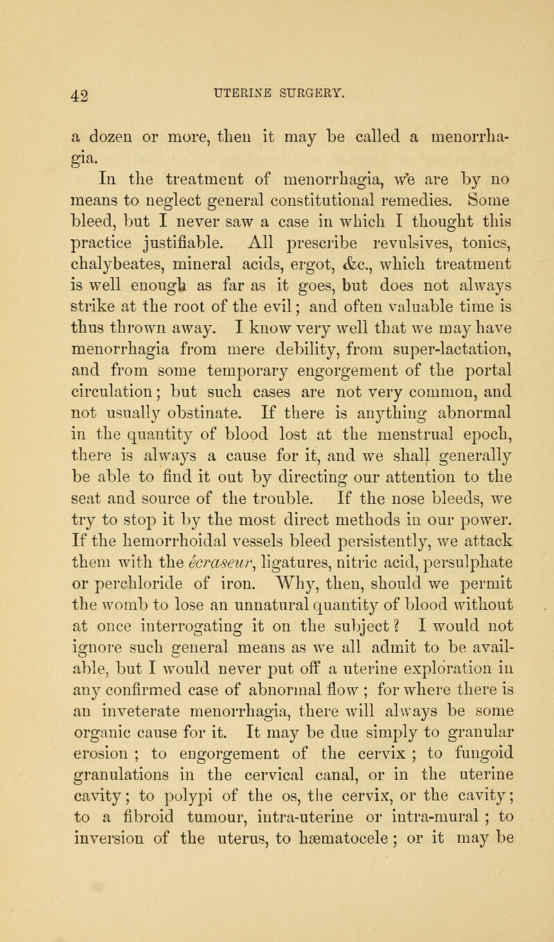 a dozen or more, then it may be called a menorrha- gia. In the treatment of menorrhagia, we are by no means to neglect general constitutional remedies. Some bleed, but I never saw a case in which I thought this practice justifiable. All prescribe revulsives, tonics, chalybeates, mineral acids, ergot, &c, which treatment is well enough as far as it goes, but does not always strike at the root of the evil; and often valuable time is thus thrown away. I know very well that we may have menorrhagia from mere debility, from super-lactation, and from some temporary engorgement of the portal circulation; but such cases are not very common, and not usually obstinate. If there is anything abnormal in the quantity of blood lost at the menstrual epoch, there is always a cause for it, and we shall generally be able to find it out by directing our attention to the seat and source of the trouble. If the nose bleeds, we try to stop it by the most direct methods in our power. If the hemorrhoidal vessels bleed persistently, we attack them with the ecraseur, ligatures, nitric acid, persulphate or perchloride of iron. Why, then, should we permit the womb to lose an unnatural quantity of blood without at once interrogating it on the subject ? I would not ignore such general means as we all admit to be avail- able, but I would never put off a uterine exploration in any confirmed case of abnormal flow ; for where there is an inveterate menorrhagia, there will always be some organic cause for it. It may be due simply to granular erosion ; to engorgement of the cervix ; to fungoid granulations in the cervical canal, or in the uterine cavity; to polypi of the os, the cervix, or the cavity; to a fibroid tumour, intra-uterine or intra-mural ; to inversion of the uterus, to hematocele; or it may be