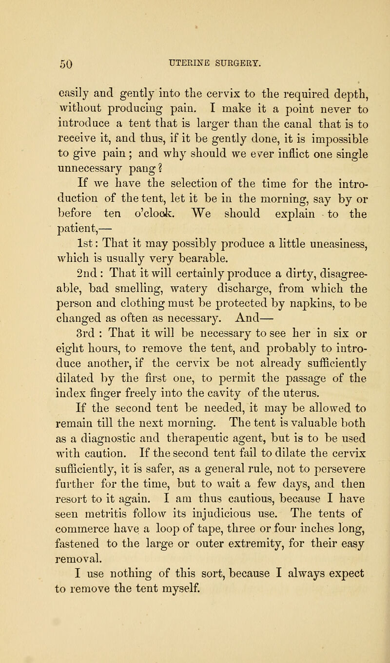 easily and gently into the cervix to the required depth, without producing pain. I make it a point never to introduce a tent that is larger than the canal that is to receive it, and thus, if it be gently done, it is impossible to give pain; and why should we ever inflict one single unnecessary pang? If we have the selection of the time for the intro- duction of the tent, let it be in the morning, say by or before ten o'clock. We should explain to the patient,— 1st: That it may possibly produce a little uneasiness, which is usually very bearable. 2nd: That it will certainly produce a dirty, disagree- able, bad smelling, watery discharge, from which the person and clothing must be protected by napkins, to be changed as often as necessary. And— 3rd : That it will be necessary to see her in six or eight hours, to remove the tent, and probably to intro- duce another, if the cervix be not already sufficiently dilated by the first one, to permit the passage of the index finger freely into the cavity of the uterus. If the second tent be needed, it may be allowed to remain till the next morning. The tent is valuable both as a diagnostic and therapeutic agent, but is to be used with caution. If the second tent fail to dilate the cervix sufficiently, it is safer, as a general rule, not to persevere further for the time, but to wait a few days, and then resort to it again. I am thus cautious, because I have seen metritis follow its injudicious use. The tents of commerce have a loop of tape, three or four inches long, fastened to the large or outer extremity, for their easy removal. I use nothing of this sort, because I always expect to remove the tent myself.