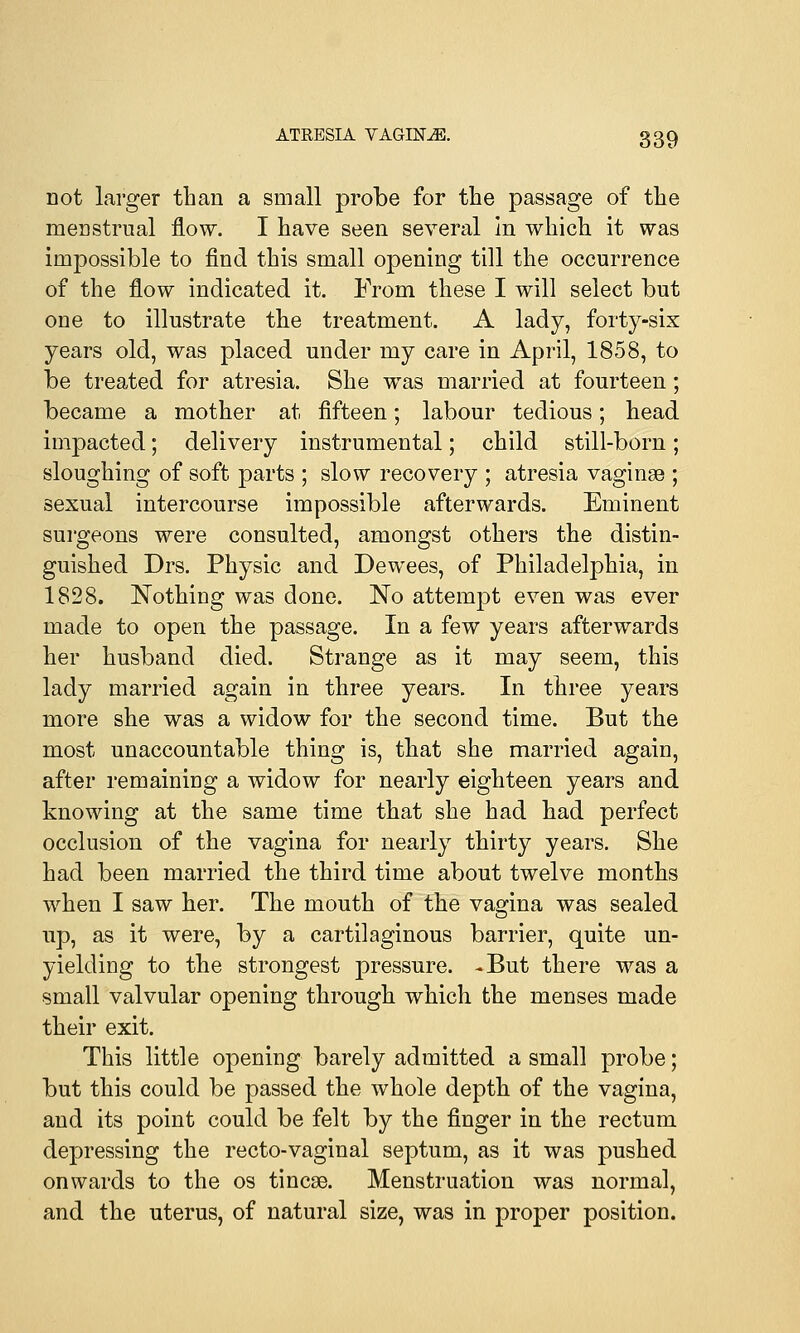 not larger than a small probe for the passage of the menstrual flow. I have seen several in which it was impossible to find this small opening till the occurrence of the flow indicated it. From these I will select but one to illustrate the treatment. A lady, forty-six years old, was placed under my care in April, 1858, to be treated for atresia. She was married at fourteen; became a mother at fifteen; labour tedious; head impacted; delivery instrumental; child still-born; sloughing of soft parts ; slow recovery ; atresia vaginae ; sexual intercourse impossible afterwards. Eminent surgeons were consulted, amongst others the distin- guished Drs. Physic and Dewees, of Philadelphia, in 1828. Nothing was done. No attempt even was ever made to open the passage. In a few years afterwards her husband died. Strange as it may seem, this lady married again in three years. In three years more she was a widow for the second time. But the most unaccountable thing is, that she married again, after remaining a widow for nearly eighteen years and knowing at the same time that she had had perfect occlusion of the vagina for nearly thirty years. She had been married the third time about twelve months when I saw her. The mouth of the vagina was sealed up, as it were, by a cartilaginous barrier, quite un- yielding to the strongest pressure. -But there was a small valvular opening through which the menses made their exit. This little opening barely admitted a small probe; but this could be passed the whole depth of the vagina, and its point could be felt by the finger in the rectum depressing the recto-vaginal septum, as it was pushed onwards to the os tineas. Menstruation was normal, and the uterus, of natural size, was in proper position.