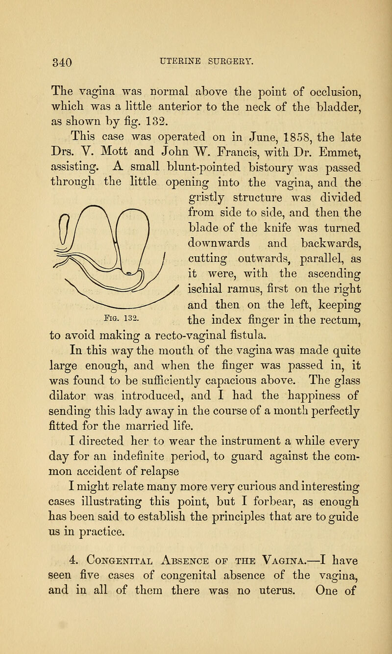 The vagina was normal above the point of occlusion, which was a little anterior to the neck of the bladder, as shown by fig. 132. This case was operated on in June, 1858, the late Drs. V. Mott and John W. Francis, with Dr. Emmet, assisting. A small blunt-pointed bistoury was passed through the little opening into the vagina, and the gristly structure was divided from side to side, and then the blade of the knife was turned downwards and backwards, cutting outwards, parallel, as it were, with the ascending ischial ramus, first on the right and then on the left, keeping FlG- 132- the index finger in the rectum, to avoid making a recto-vaginal fistula. In this way the mouth of the vagina was made quite large enough, and when the finger was passed in, it was found to be sufficiently capacious above. The glass dilator was introduced, and I had the happiness of sending this lady away in the course of a month perfectly fitted for the married life. I directed her to wear the instrument a while every day for an indefinite period, to guard against the com- mon accident of relapse I might relate many more very curious and interesting cases illustrating this point, but I forbear, as enough has been said to establish the principles that are to guide us in practice. 4. Congenital Absence of the Vagina.—I have seen five cases of congenital absence of the vagina, and in all of them there was no uterus. One of
