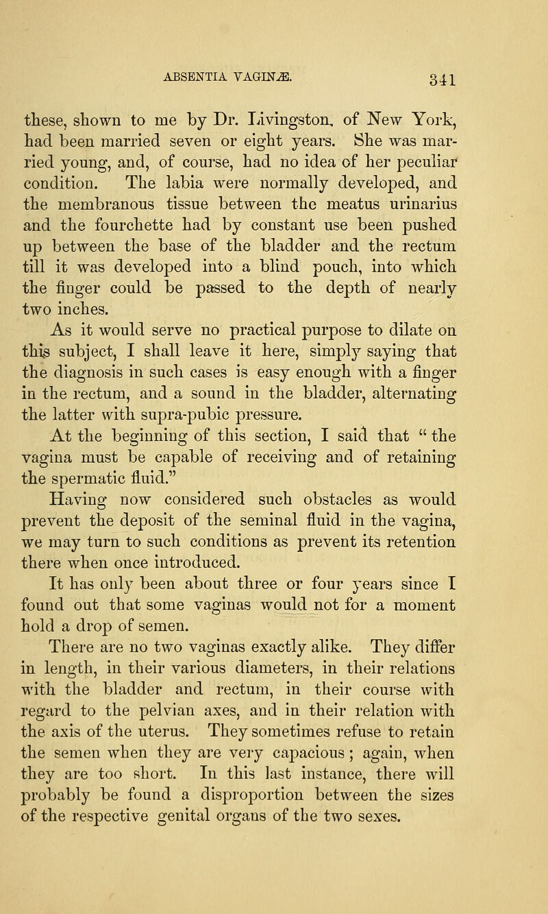 these, shown to nie by Dr. Livingston, of New York, had been married seven or eight years. She was mar- ried young, and, of course, had no idea of her peculiar condition. The labia were normally developed, and the membranous tissue between the meatus urinarius and the fourchette had by constant use been pushed up between the base of the bladder and the rectum till it was developed into a blind pouch, into which the finger could be passed to the depth of nearly two inches. As it would serve no practical purpose to dilate on this subject, I shall leave it here, simply saying that the diagnosis in such cases is easy enough with a finger in the rectum, and a sound in the bladder, alternating the latter with supra-pubic pressure. At the beginning of this section, I said that the vagina must be capable of receiving and of retaining the spermatic fluid. Having now considered such obstacles as would prevent the deposit of the seminal fluid in the vagina, we may turn to such conditions as prevent its retention there when once introduced. It has only been about three or four years since I found out that some vaginas would not for a moment hold a drop of semen. There are no two vaginas exactly alike. They differ in length, in their various diameters, in their relations with the bladder and rectum, in their course with regard to the pelvian axes, and in their relation with the axis of the uterus. They sometimes refuse to retain the semen when they are very capacious; again, when they are too short. In this last instance, there will probably be found a disproportion between the sizes of the respective genital organs of the two sexes.