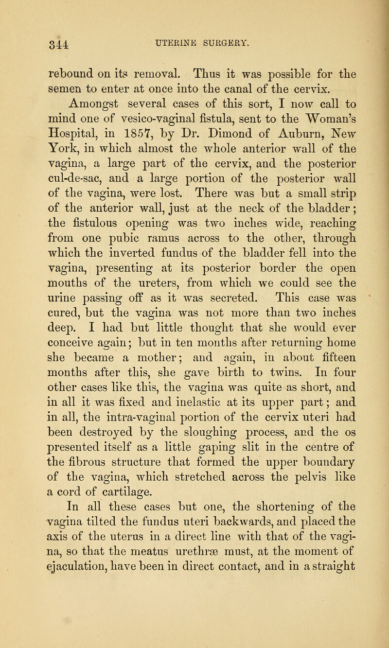 rebound on its removal. Thus it was possible for the semen to enter at once into the canal of the cervix. Amongst several cases of this sort, I now call to mind one of vesico-vaginal fistula, sent to the Woman's Hospital, in 1857, by Dr. Dimond of Auburn, New York, in which almost the whole anterior wall of the vagina, a large part of the cervix, and the posterior cul-de-sac, and a large portion of the posterior wall of the vagina, were lost. There was but a small strip of the anterior wall, just at the neck of the bladder; the fistulous opening was two inches wide, reaching from one pubic ramus across to the other, through which the inverted fundus of the bladder fell into the vagina, presenting at its posterior border the open mouths of the ureters, from which we could see the urine passing off as it was secreted. This case was cured, but the vagina was not more than two inches deep. I had but little thought that she would ever conceive again; but in ten months after returning home she became a mother; and again, in about fifteen months after this, she gave birth to twins. In four other cases like this, the vagina was quite as short, and in all it was fixed and inelastic at its upper part; and in all, the intra-vaginal portion of the cervix uteri had been destroyed by the sloughing process, and the os presented itself as a little gaping slit in the centre of the fibrous structure that formed the upper boundary of the vagina, which stretched across the pelvis like a cord of cartilage. In all these cases but one, the shortening of the vagina tilted the fundus uteri backwards, and placed the axis of the uterus in a direct line with that of the vagi- na, so that the meatus urethras must, at the moment of ejaculation, have been in direct contact, and in a straight
