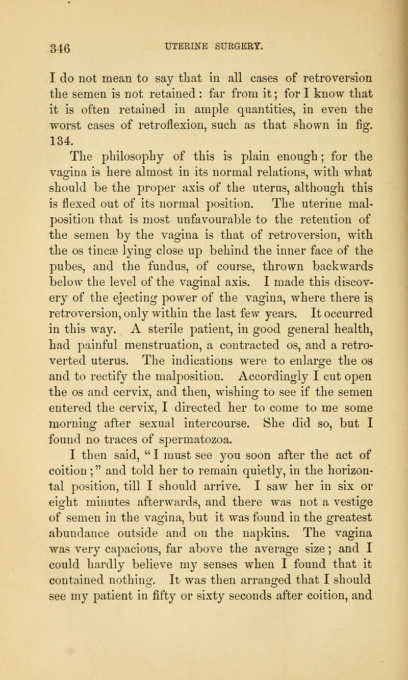 I do not mean to say that in all cases of retroversion the semen is not retained: far from it; for I know that it is often retained in ample quantities, in even the worst cases of retroflexion, such as that shown in fig. 134. The philosophy of this is plain enough; for the vagina is here almost in its normal relations, with what O 7 should be the proper axis of the uterus, although this is flexed out of its normal position. The uterine mal- position that is most unfavourable to the retention of the semen by the vagina is that of retroversion, with the os tincse lying close up behind the inner face of the pubes, and the fundus, of course, thrown backwards below the level of the vaginal axis. I made this discov- ery of the ejecting power of the vagina, where there is retroversion, only within the last few years. It occurred in this way. A sterile patient, in good general health, had painful menstruation, a contracted os, and a retro- verted uterus. The indications were to enlarge the os and to rectify the malposition. Accordingly I cut open the os and cervix, and then, wishing to see if the semen entered the cervix, I directed her to come to me some morning after sexual intercourse. She did so, but I found no traces of spermatozoa. I then said,  I must see you soon after the act of coition; and told her to remain quietly, in the horizon- tal position, till I should arrive. I saw her in six or eight minutes afterwards, and there was not a vestige of semen in the vagina, but it was found in the greatest abundance outside and on the napkins. The vagina was very capacious, far above the average size; and I could hardly believe my senses when I found that it contained nothing. It was then arranged that I should see my patient in fifty or sixty seconds after coition, and