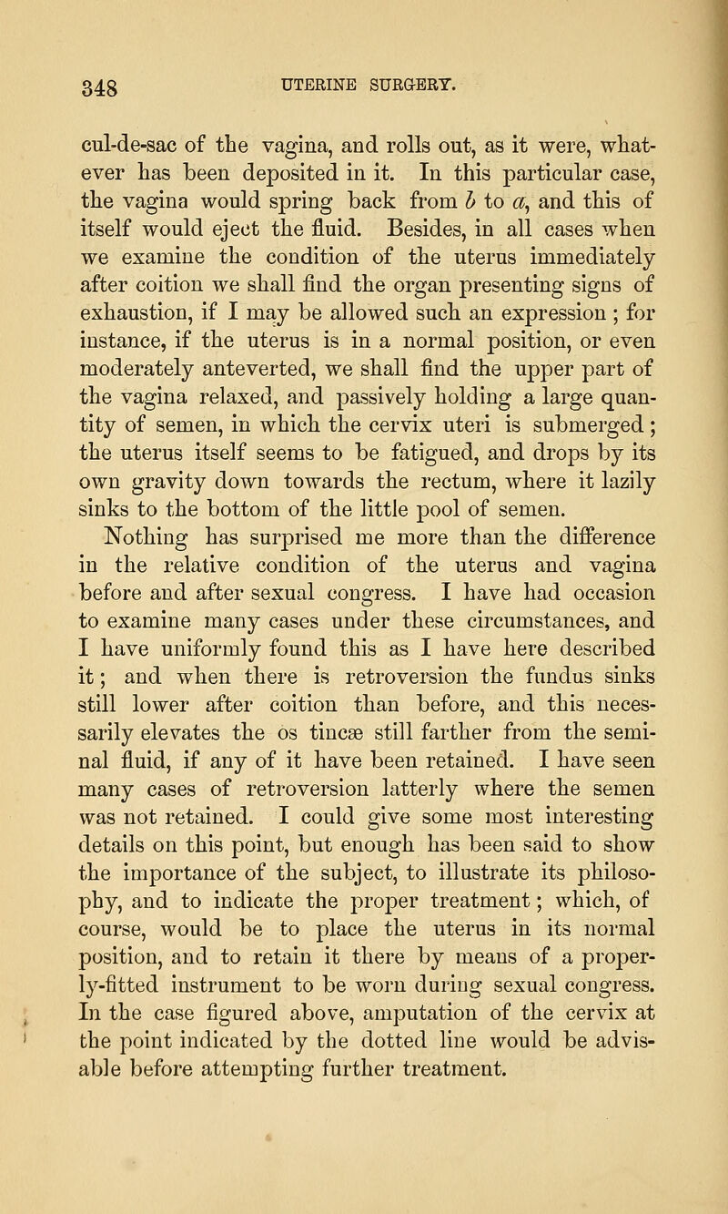 cul-de-sac of the vagina, and rolls out, as it were, what- ever has been deposited in it. In this particular case, the vagina would spring back from b to a, and this of itself would eject the fluid. Besides, in all cases when we examine the condition of the uterus immediately after coition we shall find the organ presenting signs of exhaustion, if I may be allowed such an expression ; for instance, if the uterus is in a normal position, or even moderately anteverted, we shall find the upper part of the vagina relaxed, and passively holding a large quan- tity of semen, in which the cervix uteri is submerged; the uterus itself seems to be fatigued, and drops by its own gravity down towards the rectum, where it lazily sinks to the bottom of the little pool of semen. Nothing has surprised me more than the difference in the relative condition of the uterus and vagina before and after sexual congress. I have had occasion to examine many cases under these circumstances, and I have uniformly found this as I have here described it; and when there is retroversion the fundus sinks still lower after coition than before, and this neces- sarily elevates the os tinea? still farther from the semi- nal fluid, if any of it have been retained. I have seen many cases of retroversion latterly where the semen was not retained. I could give some most interesting details on this point, but enough has been said to show the importance of the subject, to illustrate its philoso- phy, and to indicate the proper treatment; which, of course, would be to place the uterus in its normal position, and to retain it there by means of a proper- ly-fitted instrument to be worn during sexual congress. In the case figured above, amputation of the cervix at the point indicated by the dotted line would be advis- able before attempting further treatment.