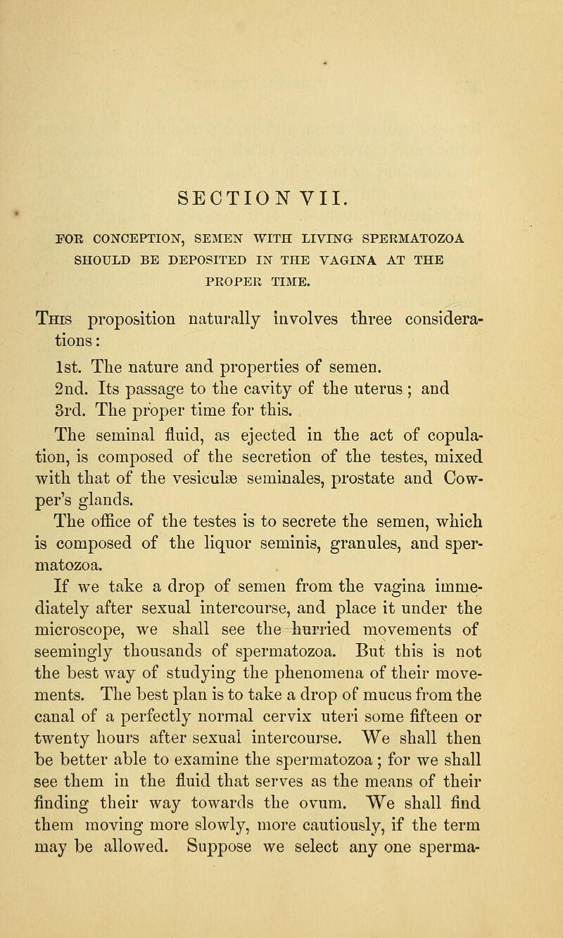 FOE CONCEPTION, SEMEN WITH LIVING- SPERMATOZOA SHOULD BE DEPOSITED IN THE VAGINA AT THE PROPER TIME. This proposition naturally involves three considera- tions : 1st. The nature and properties of semen. 2nd. Its passage to the cavity of the uterus ; and 3rd. The proper time for this. The seminal fluid, as ejected in the act of copula- tion, is composed of the secretion of the testes, mixed with that of the vesiculse seminales, prostate and Oow- per's glands. The office of the testes is to secrete the semen, which is composed of the liquor seminis, granules, and sper- matozoa. If we take a drop of semen from the vagina imme- diately after sexual intercourse, and place it under the microscope, we shall see the hurried movements of seemingly thousands of spermatozoa. But this is not the best way of studying the phenomena of their move- ments. The best plan is to take a drop of mucus from the canal of a perfectly normal cervix uteri some fifteen or twenty hours after sexual intercourse. We shall then be better able to examine the spermatozoa; for we shall see them in the fluid that serves as the means of their finding their way towards the ovum. We shall find them moving more slowly, more cautiously, if the term may be allowed. Suppose we select any one sperma-