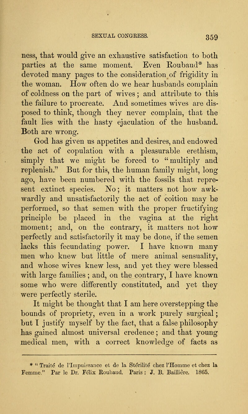ness, that would give an exhaustive satisfaction to both parties at the same moment. Even Roubaucl* has devoted many pages to the consideration of frigidity in the woman. How often do we hear husbands complain of coldness on the part of wives ; and attribute to this the failure to procreate. And sometimes wives are dis- posed to think, though they never complain, that the fault lies with the hasty ejaculation of the husband. Both are wrong. God has given us appetites and desires, and endowed the act of copulation with a pleasurable erethism, simply that we might be forced to multiply and replenish. But for this, the human family might, long ago, have been numbered with the fossils that repre- sent extinct species. No; it matters not how awk- wardly and unsatisfactorily the act of coition may be performed, so that semen with the proper fructifying principle be placed in the vagina at the right moment; and, on the contrary, it matters not how perfectly and satisfactorily it may be done, if the semen lacks this fecundating power. I have known many men who knew but little of mere animal sensuality, and whose wives knew less, and yet they were blessed with large families ; and, on the contrary, I have known some who were differently constituted, and yet they were perfectly sterile. It might be thought that I am here overstepping the bounds of propriety, even in a work purely surgical; but T justify myself by the fact, that a false philosophy has gained almost universal credence; and that young medical men, with a correct knowledge of facts as *  Traite de l'Impui?sance et de la Sterilite chez l'Homme et chez la Femme. Par le Dr. Felix Eoubaud. Paris : J. B. Bailliere. 1865.