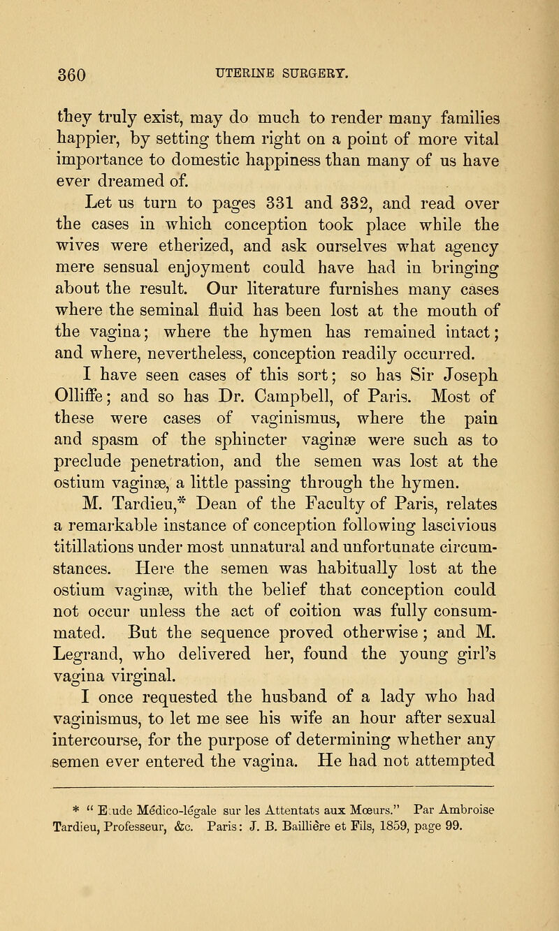 they truly exist, may do much to render many families happier, by setting them right on a point of more vital importance to domestic happiness than many of us have ever dreamed of. Let us turn to pages 331 and 332, and read over the cases in which conception took place while the wives were etherized, and ask ourselves what agency mere sensual enjoyment could have had in bringing about the result. Our literature furnishes many cases where the seminal fluid has been lost at the mouth of the vagina; where the hymen has remained intact; and where, nevertheless, conception readily occurred. I have seen cases of this sort; so has Sir Joseph Olliffe; and so has Dr. Campbell, of Paris. Most of these were cases of vaginismus, where the pain and spasm of the sphincter vaginae were such as to preclude penetration, and the semen was lost at the ostium vaginae, a little passing through the hymen. M. Tardieu,* Dean of the Faculty of Paris, relates a remarkable instance of conception following lascivious titillations under most unnatural and unfortunate circum- stances. Here the semen was habitually lost at the ostium vaginae, with the belief that conception could not occur unless the act of coition was fully consum- mated. But the sequence proved otherwise; and M. Legrand, who delivered her, found the young girl's vagina virginal. I once requested the husband of a lady who had vaginismus, to let me see his wife an hour after sexual intercourse, for the purpose of determining whether any semen ever entered the vagina. He had not attempted *  E;ude Medico-legale sur les Attentats aux Moeurs. Par Ambroise Tardieu, Professeur, &c. Paris: J. B. Bailliere et Fils, 1859, page 99.