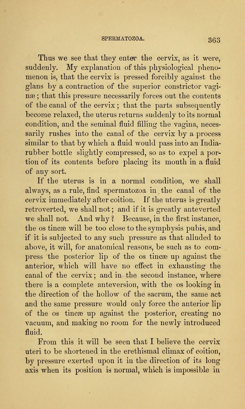 Thus we see that they enter the cervix, as it were, suddenly. My explanation of this physiological pheno- menon is, that the cervix is pressed forcibly against the glans by a contraction of the superior constrictor vagi- nae ; that this pressure necessarily forces out the contents of the canal of the cervix; that the parts subsequently become relaxed, the uterus returns suddenly to its normal condition, and the seminal fluid filling the vagina, neces- sarily rushes into the canal of the cervix by a process similar to that by which a fluid would pass into an India- rubber bottle slightly compressed, so as to expel a por- tion of its contents before placing its mouth in a fluid of any sort. If the uterus is in a normal condition, we shall always, as a rule, find spermatozoa in. the canal of the cervix immediately after coition. If the uterus is greatly retroverted, we shall not; and if it is greatly anteverted we shall not. And why ? Because, in the first instance, the os tincae will be too close to the symphysis pubis, and if it is subjected to any such pressure as that alluded to above, it will, for anatomical reasons, be such as to com- press the posterior lip of the os tincse up against the anterior, which will have no effect in exhausting the canal of the cervix; and in the second instance, where there is a complete anteversion, with the os looking in the direction of the hollow of the sacrum, the same act and the same pressure would only force the anterior lip of the os tincse up against the posterior, creating no vacuum, and making no room for the newly introduced fluid. From this it will be seen that I believe the cervix uteri to be shortened in the erethismal climax of coition, by pressure exerted upon it in the direction of its long axis when its position is normal, which is impossible in