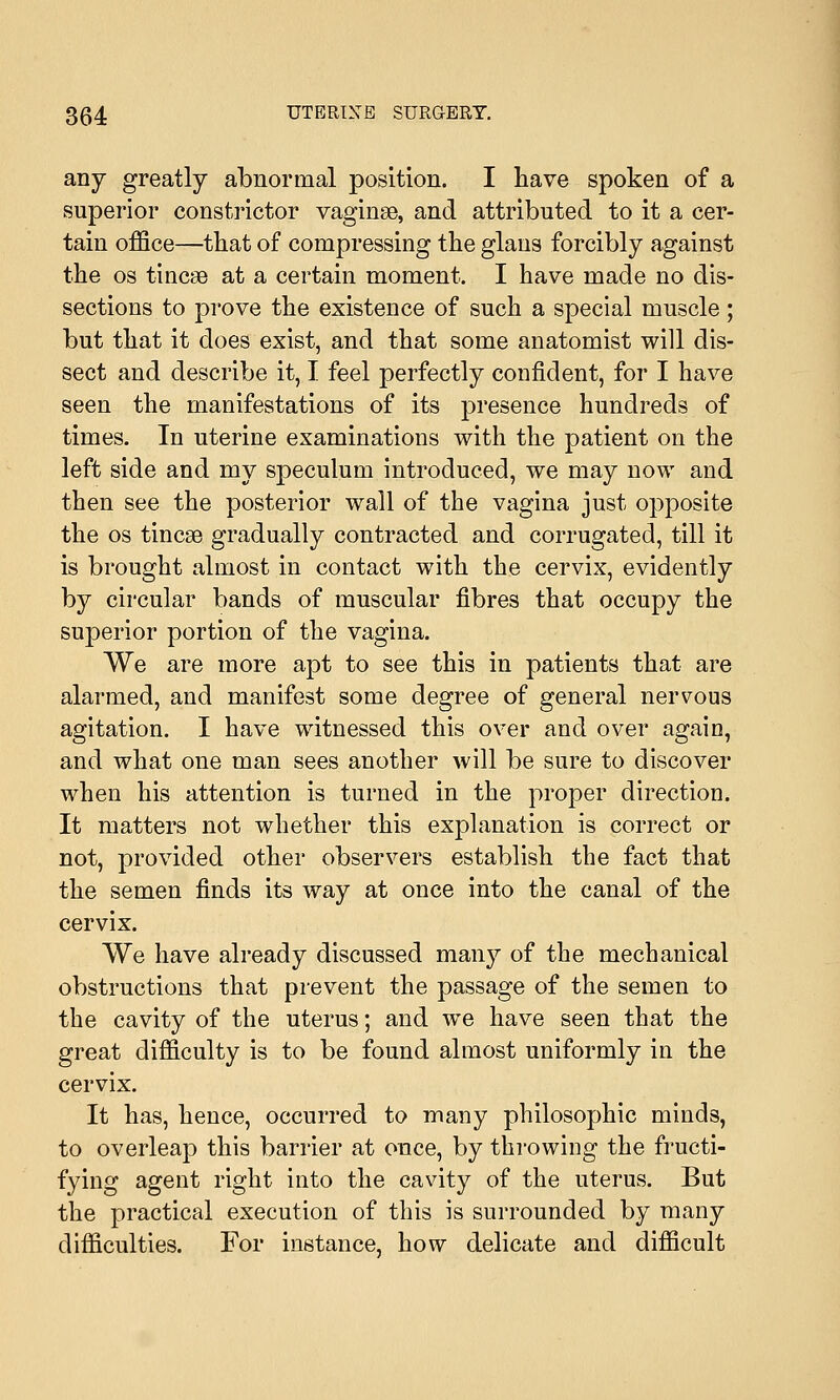 any greatly abnormal position. I have spoken of a superior constrictor vaginae, and attributed to it a cer- tain office—that of compressing the glaus forcibly against the os tmcse at a certain moment. I have made no dis- sections to prove the existence of such a special muscle; but that it does exist, and that some anatomist will dis- sect and describe it, I feel perfectly confident, for I have seen the manifestations of its presence hundreds of times. In uterine examinations with the patient on the left side and my speculum introduced, we may now and then see the posterior wall of the vagina just opposite the os tincge gradually contracted and corrugated, till it is brought almost in contact with the cervix, evidently by circular bands of muscular fibres that occupy the superior portion of the vagina. We are more apt to see this in patients that are alarmed, and manifest some degree of general nervous agitation. I have witnessed this over and over again, and what one man sees another will be sure to discover when his attention is turned in the proper direction. It matters not whether this explanation is correct or not, provided other observers establish the fact that the semen finds its way at once into the canal of the cervix. We have already discussed many of the mechanical obstructions that prevent the passage of the semen to the cavity of the uterus; and we have seen that the great difficulty is to be found almost uniformly in the cervix. It has, hence, occurred to many philosophic minds, to overleap this barrier at once, by throwing the fructi- fying agent right into the cavity of the uterus. But the practical execution of this is surrounded by many difficulties. For instance, how delicate and difficult