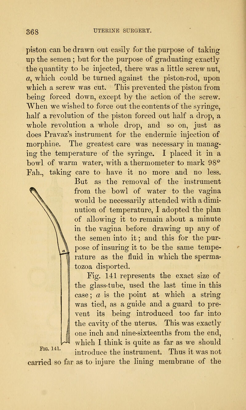 363 piston can be drawn out easily for the purpose of taking up the semen; but for the purpose of graduating exactly the quantity to be injected, there was a little screw nut, a, which could be turned against the piston-rod, upon which a screw was cut. This prevented the piston from being forced down, except by the action of the screw. When we wished to force out the contents of the syringe, half a revolution of the piston forced out half a drop, a whole revolution a whole drop, and so on, just as does Pravaz's instrument for the endermic injection of morphine. The greatest care was necessary in manag- ing the temperature of the syringe. I placed it in a bowl of warm water, with a thermometer to mark 98° Fah., taking care to have it no more and no less. But as the removal of the instrument from the bowl of water to the vagina would be necessarily attended with a dimi- nution of temperature, I adopted the plan of allowing it to remain about a minute in the vagina before drawing up any of the semen into it; and this for the pur- pose of insuring it to be the same tempe- rature as the fluid in which the sperma- tozoa disported. Fig. 141 represents the exact size of the glass-tube, used the last time in this case; a is the point at which a string was tied, as a guide and a guard to pre- vent its being introduced too far into the cavity of the uterus. This was exactly one inch and nine-sixteenths from the end, which I think is quite as far as we should introduce the instrument. Thus it was not carried so far as to injure the lining membrane of the Fig. 141.