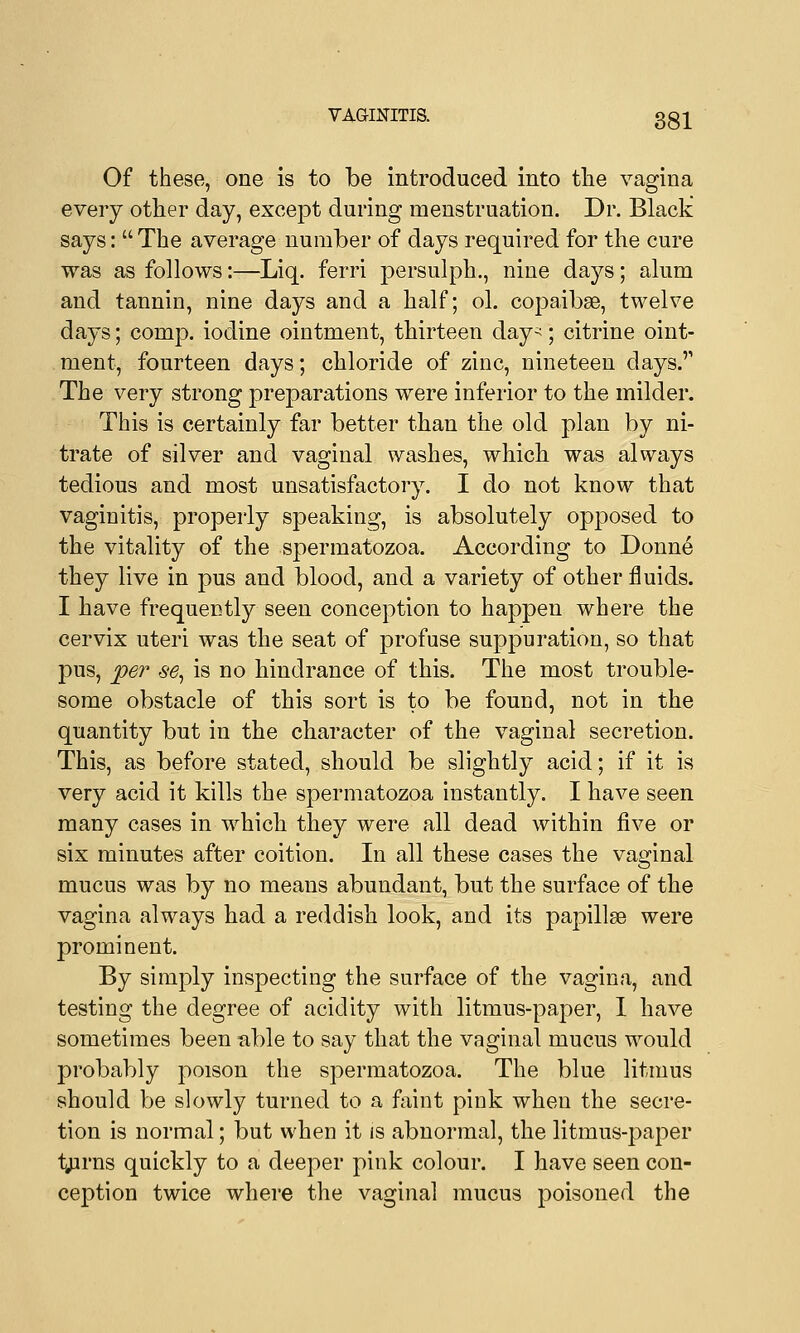 Of these, one is to be introduced into the vagina every other day, except during menstruation. Dr. Black says:  The average number of days required for the cure was as follows:—Liq. ferri persulph., nine days; alum and tannin, nine days and a half; ol. copaibse, twelve days; comp. iodine ointment, thirteen day-; citrine oint- ment, fourteen days; chloride of zinc, nineteen days.'' The very strong preparations were inferior to the milder. This is certainly far better than the old plan by ni- trate of silver and vaginal washes, which was always tedious and most unsatisfactory. I do not know that vaginitis, properly speaking, is absolutely opposed to the vitality of the spermatozoa. According to Donne they live in pus and blood, and a variety of other fluids. I have frequently seen conception to happen where the cervix uteri was the seat of profuse suppuration, so that pus, per se, is no hindrance of this. The most trouble- some obstacle of this sort is to be found, not in the quantity but in the character of the vaginal secretion. This, as before stated, should be slightly acid; if it is very acid it kills the spermatozoa instantly. I have seen many cases in which they were all dead within five or six minutes after coition. In all these cases the vaginal mucus was by no means abundant, but the surface of the vagina always had a reddish look, and its papillae were prominent. By simply inspecting the surface of the vagina, and testing the degree of acidity with litmus-paper, I have sometimes been able to say that the vaginal mucus would probably poison the spermatozoa. The blue litmus should be slowly turned to a faint pink when the secre- tion is normal; but when it is abnormal, the litmus-paper tjirns quickly to a deeper pink colour. I have seen con- ception twice where the vaginal mucus poisoned the
