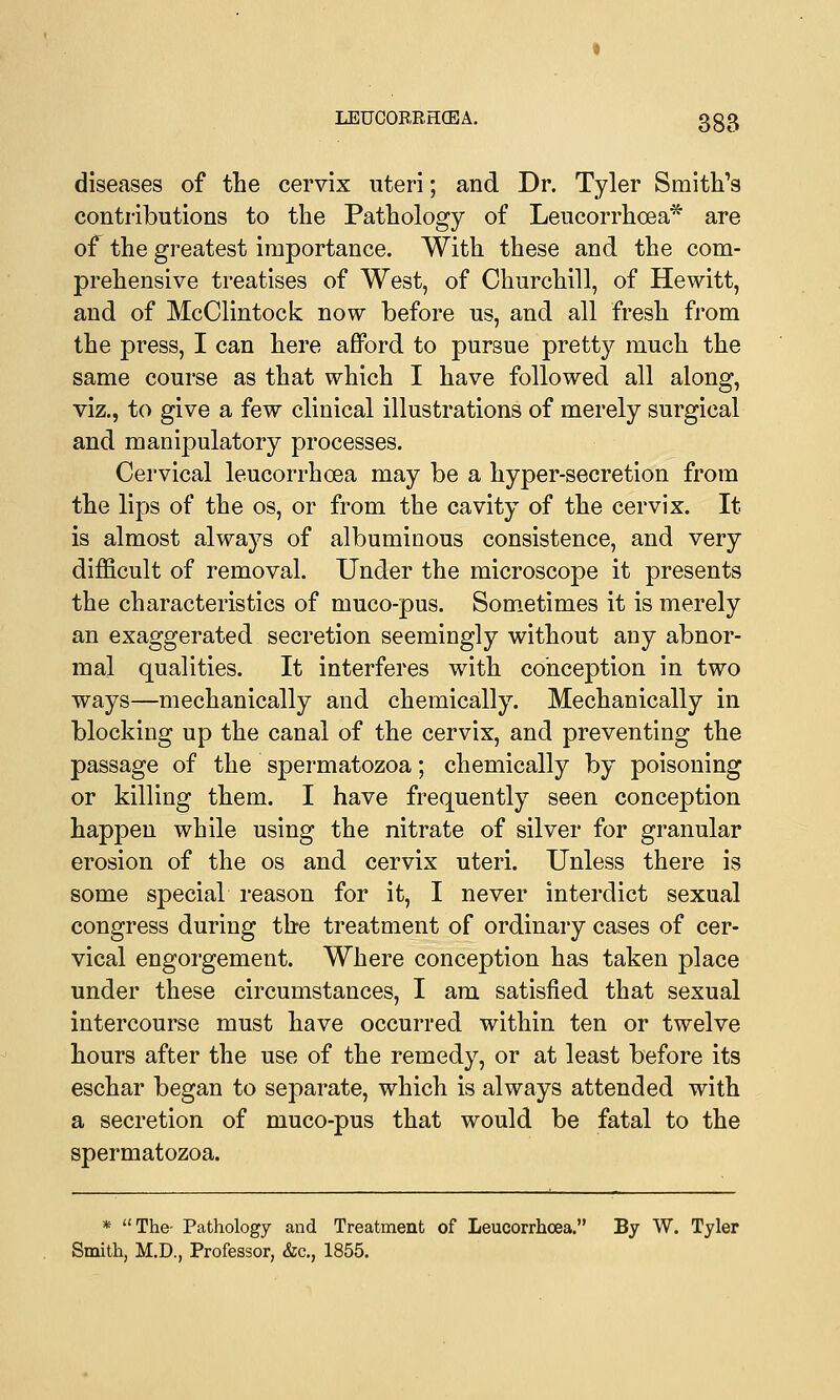 LEUOORRHCEA. 3§g diseases of the cervix uteri; and Dr. Tyler Smith's contributions to the Pathology of Leucorrhoea* are of the greatest importance. With these and the com- prehensive treatises of West, of Churchill, of Hewitt, and of McClintock now before us, and all fresh from the press, I can here afford to pursue pretty much the same course as that which I have followed all along, viz., to give a few clinical illustrations of merely surgical and manipulatory processes. Cervical leucorrhoea may be a hyper-secretion from the lips of the os, or from the cavity of the cervix. It is almost always of albuminous consistence, and very difficult of removal. Under the microscope it presents the characteristics of muco-pus. Sometimes it is merely an exaggerated secretion seemingly without any abnor- mal qualities. It interferes with conception in two ways—mechanically and chemically. Mechanically in blocking up the canal of the cervix, and preventing the passage of the spermatozoa; chemically by poisoning or killing them. I have frequently seen conception happen while using the nitrate of silver for granular erosion of the os and cervix uteri. Unless there is some special reason for it, I never interdict sexual congress during the treatment of ordinary cases of cer- vical engorgement. Where conception has taken place under these circumstances, I am satisfied that sexual intercourse must have occurred within ten or twelve hours after the use of the remedy, or at least before its eschar began to separate, which is always attended with a secretion of muco-pus that would be fatal to the spermatozoa. * The- Pathology and Treatment of Leucorrhoea. By W. Tyler Smith, M.D., Professor, &c, 1855.