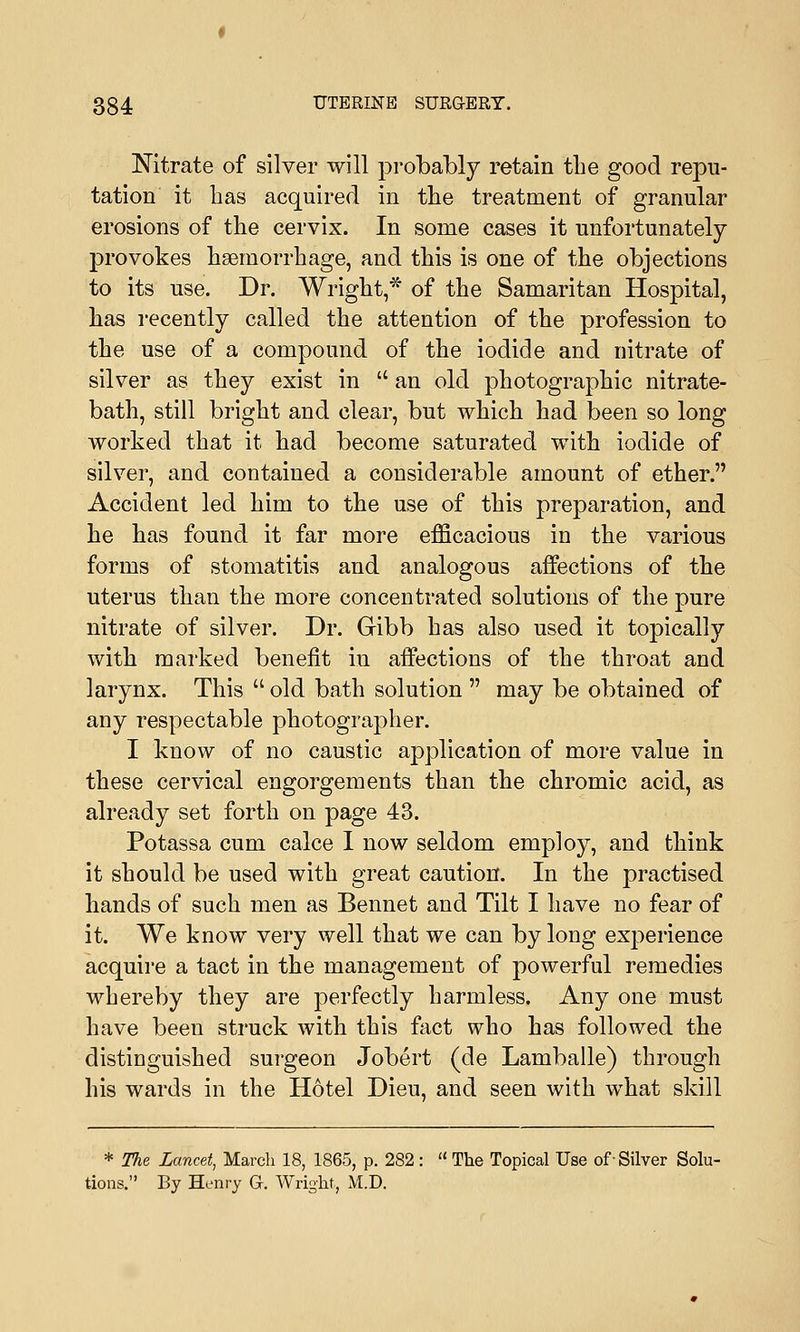 Nitrate of silver will probably retain the good repu- tation it has acquired in the treatment of granular erosions of the cervix. In some cases it unfortunately provokes haemorrhage, and this is one of the objections to its use. Dr. Wright,* of the Samaritan Hospital, has recently called the attention of the profession to the use of a compound of the iodide and nitrate of silver as they exist in  an old photographic nitrate- bath, still bright and clear, but which had been so long worked that it had become saturated with iodide of silver, and contained a considerable amount of ether. Accident led him to the use of this preparation, and he has found it far more efficacious in the various forms of stomatitis and analogous affections of the uterus than the more concentrated solutions of the pure nitrate of silver. Dr. Gibb has also used it topically with marked benefit in affections of the throat and larynx. This  old bath solution  may be obtained of any respectable photographer. I know of no caustic application of more value in these cervical engorgements than the chromic acid, as already set forth on page 43. Potassa cum calce I now seldom employ, and think it should be used with great caution. In the practised hands of such men as Bennet and Tilt I have no fear of it. We know very well that we can by long experience acquire a tact in the management of powerful remedies whereby they are perfectly harmless. Any one must have been struck with this fact who has followed the distinguished surgeon Jobert (de Lamballe) through his wards in the Hotel Dieu, and seen with what skill * The Lancet, March 18, 1865, p. 282:  The Topical Use of-Silver Solu- tions. By Henry G. Wright, M.D.