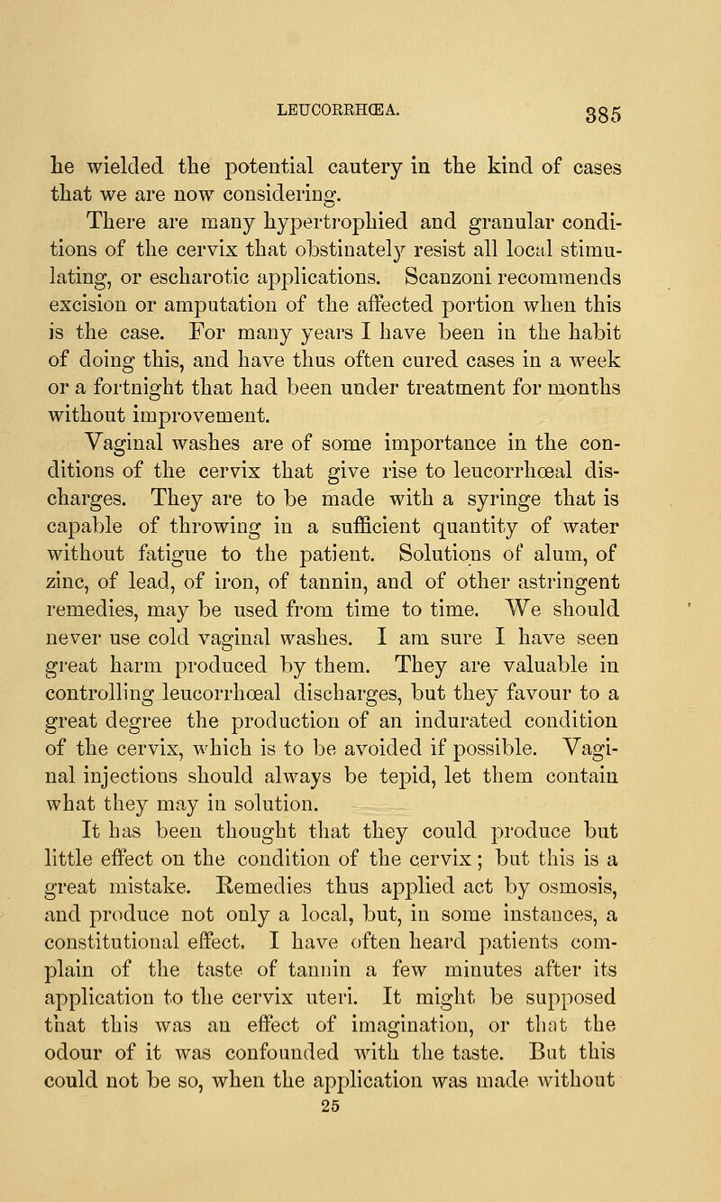 LEUCORKHCEA. lie wielded the potential cautery in the kind of cases that we are now considering. There are many hypertrophied and granular condi- tions of the cervix that obstinately resist all local stimu- lating, or escharotic applications. Scanzoni recommends excision or amputation of the affected portion when this is the case. For many years I have been in the habit of doing this, and have thus often cured cases in a week or a fortnight that had been under treatment for months without improvement. Vaginal washes are of some importance in the con- ditions of the cervix that give rise to leucorrhoeal dis- charges. They are to be made with a syringe that is capable of throwing in a sufficient quantity of water without fatigue to the patient. Solutions of alum, of zinc, of lead, of iron, of tannin, and of other astringent remedies, may be used from time to time. We should never use cold vaginal washes. I am sure I have seen great harm produced by them. They are valuable in controlling leucorrhoeal discharges, but they favour to a great degree the production of an indurated condition of the cervix, which is to be avoided if possible. Vagi- nal injections should always be tepid, let them contain what they may in solution. It has been thought that they could produce but little effect on the condition of the cervix; but this is a great mistake. Remedies thus applied act by osmosis, and produce not only a local, but, in some instances, a constitutional effect, I have often heard patients com- plain of the taste of tannin a few minutes after its application to the cervix uteri. It might be supposed that this was an effect of imagination, or that the odour of it was confounded with the taste. But this could not be so, when the application was made without 25