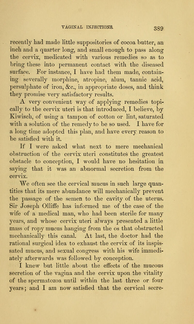 recently had made little suppositories of cocoa butter, an inch and a quarter long, and small enough to pass along the cervix, medicated with various remedies so as to bring these into permanent contact with the diseased surface. For instance, I have had them made, contain- ing severally morphine, atropine, alum, tannic acid, persulphate of iron, &c, in appropriate doses, and think they promise very satisfactory results. A very convenient way of applying remedies topi- cally to the cervix uteri is that introduced, I believe, by Kiwisch, of using a tampon of cotton or lint, saturated with a solution of the remedy to be so used. I have for a long time adopted this plan, and have every reason to be satisfied with it. If I were asked what next to mere mechanical obstruction of the cervix uteri constitutes the greatest obstacle to conception, I would have no hesitation in saying that it was an abnormal secretion from the cervix. We often see the cervical mucus in such large quan- tities that its mere abundance will mechanically prevent the passage of the semen to the cavity of the uterus. Sir Joseph Olliffe has informed me of the case of the wife of a medical man, who had been sterile for many years, and whose cervix uteri always presented a little mass of ropy mucus hanging from the os that obstructed mechanically this canal. At last, the doctor had the rational surgical idea to exhaust the cervix of its inspis- sated mucus, and sexual congress with his wife immedi- ately afterwards was followed by conception. I knew but little about the effects of the mucous secretion of the vagina and the cervix upon the vitality of the spermatozoa until within the last three or four years; and I am now satisfied that the cervical secre-