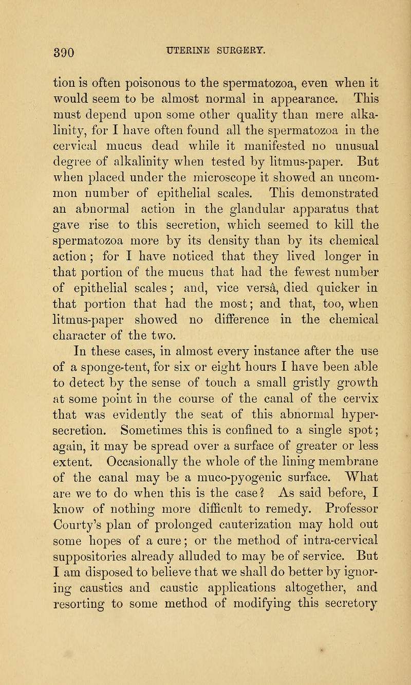 tion is often poisonous to the spermatozoa, even when it would seem to be almost normal in appearance. This must depend upon some other quality than mere alka- linity, for I have often found all the spermatozoa in the cervical mucus dead while it manifested no unusual degree of alkalinity when tested by litmus-paper. But when placed under the microscope it showed an uncom- mon number of epithelial scales. This demonstrated an abnormal action in the glandular apparatus that gave rise to this secretion, which seemed to kill the spermatozoa more by its density than by its chemical action; for I have noticed that they lived longer in that portion of the mucus that had the fewest number of epithelial scales; and, vice versa, died quicker in that portion that had the most; and that, too, when litmus-paper showed no difference in the chemical character of the two. In these cases, in almost every instance after the use of a spongertent, for six or eight hours I have been able to detect by the sense of touch a small gristly growth at some point in the course of the canal of the cervix that was evidently the seat of this abnormal hyper- secretion. Sometimes this is confined to a single spot; again, it may be spread over a surface of greater or less extent. Occasionally the whole of the lining membrane of the canal may be a muco-pyogenic surface. What are we to do when this is the case? As said before, I know of nothing more difficult to remedy. Professor Courty's plan of prolonged cauterization may hold out some hopes of a cure; or the method of intra-cervical suppositories already alluded to may be of service. But I am disposed to believe that we shall do better by ignor- ing caustics and caustic applications altogether, and resorting to some method of modifying this secretory