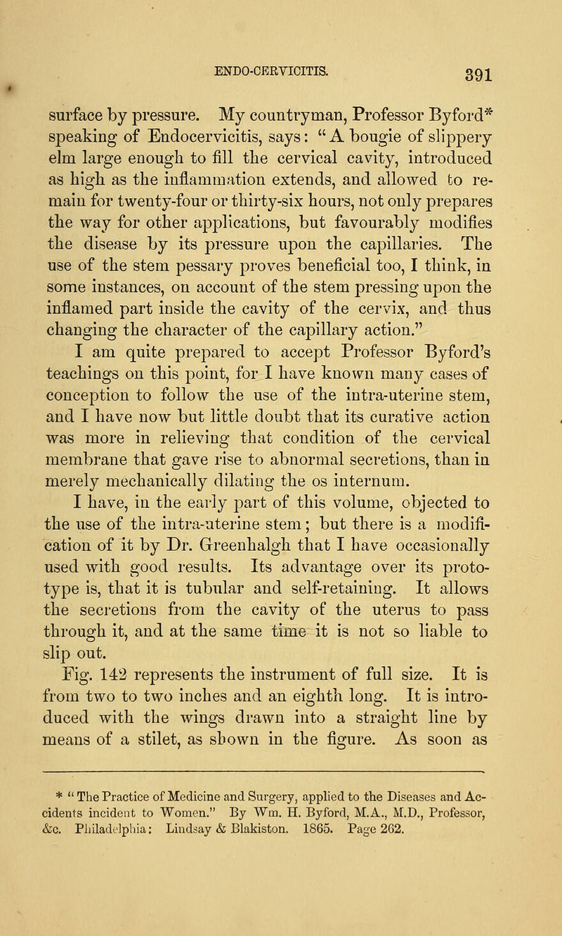 surface by pressure. My countryman, Professor Byford* speaking of Endocervicitis, says: A bougie of slippery elm large enough to fill the cervical cavity, introduced as high as the inflammation extends, and allowed to re- main for twenty-four or thirty-six hours, not only prepares the way for other applications, but favourably modifies the disease by its pressure upon the capillaries. The use of the stem pessary proves beneficial too, I think, in some instances, on account of the stem pressing upon the inflamed part inside the cavity of the cervix, and thus changing the character of the capillary action. I am quite prepared to accept Professor Byford's teachings on this point, for I have known many cases of conception to follow the use of the intra-uterine stem, and I have now but little doubt that its curative action was more in relieving that condition of the cervical membrane that gave rise to abnormal secretions, than in merely mechanically dilating the os internum. I have, in the early part of this volume, objected to the use of the intra-uterine stem; but there is a modifi- cation of it by Dr. Greenhalgh that I have occasionally used with good results. Its advantage over its proto- type is, that it is tubular and self-retaining. It allows the secretions from the cavity of the uterus to pass through it, and at the same time it is not so liable to slip out. Fig. 142 represents the instrument of full size. It is from two to two inches and an eighth long. It is intro- duced with the wings drawn into a straight line by means of a stilet, as shown in the figure. As soon as *  The Practice of Medicine and Surgery, applied to the Diseases and Ac- cidents incident to Women. By Wm. H. Byford, M.A., M.D., Professor, &c. Philadelphia: Lindsay & Blakiston. 1865. Page 2G2.
