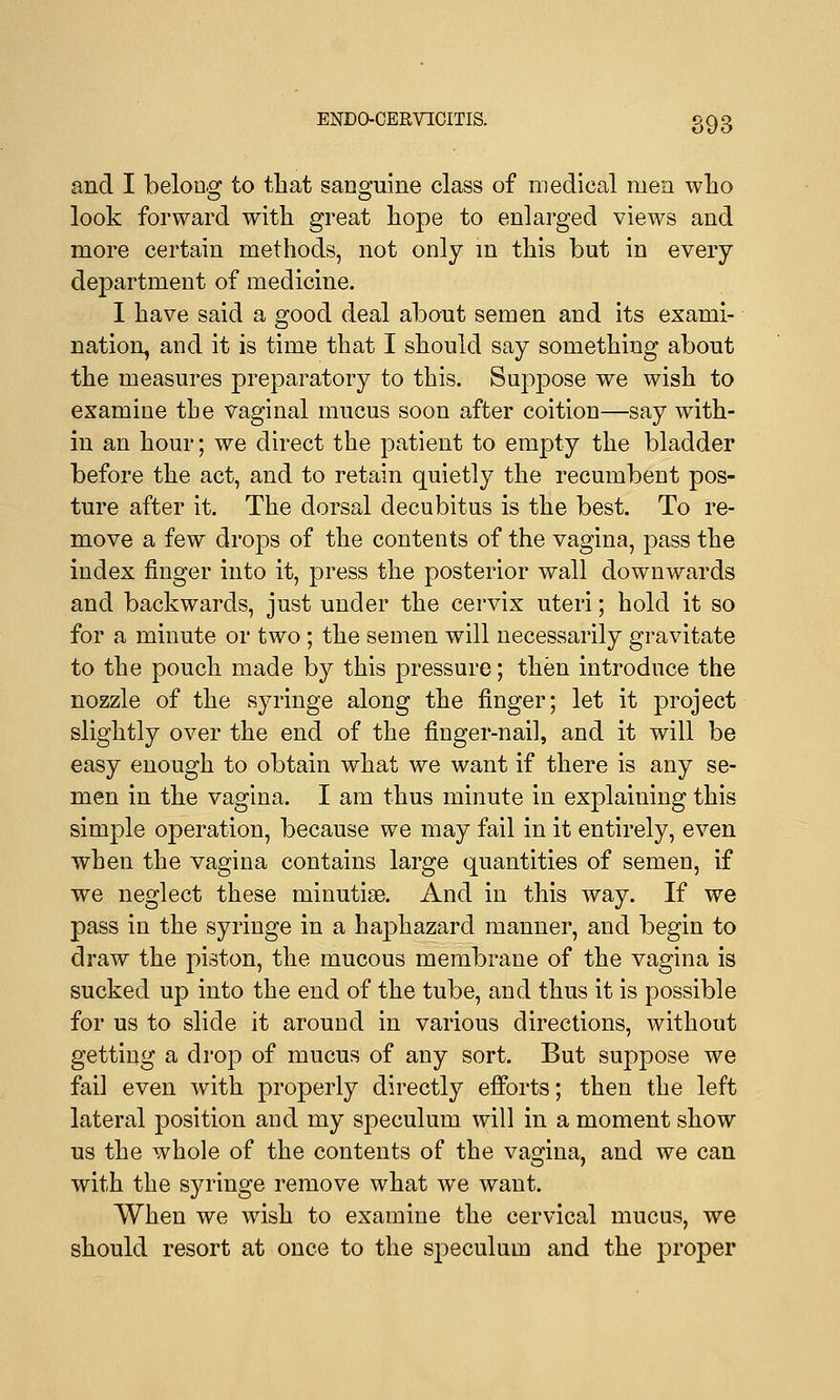 and I belong to that sanguine class of medical men who look forward with great hope to enlarged views and more certain methods, not only in this but in every department of medicine. I have said a good deal about semen and its exami- nation, and it is time that I should say something about the measures preparatory to this. Suppose we wish to examine the vaginal mucus soon after coition—say with- in an hour; we direct the patient to empty the bladder before the act, and to retain quietly the recumbent pos- ture after it. The dorsal decubitus is the best. To re- move a few drops of the contents of the vagina, pass the index finger into it, press the posterior wall downwards and backwards, just under the cervix uteri; hold it so for a minute or two; the semen will necessarily gravitate to the pouch made by this pressure; then introduce the nozzle of the syringe along the finger; let it project slightly over the end of the finger-nail, and it will be easy enough to obtain what we want if there is any se- men in the vagina. I am thus minute in explaining this simple operation, because we may fail in it entirely, even when the vagina contains large quantities of semen, if we neglect these minutiae. And in this way. If we pass in the syringe in a haphazard manner, and begin to draw the piston, the mucous membrane of the vagina is sucked up into the end of the tube, and thus it is possible for us to slide it around in various directions, without getting a drop of mucus of any sort. But suppose we fail even with properly directly efforts; then the left lateral position and my speculum will in a moment show us the whole of the contents of the vagina, and we can with the syringe remove what we want. When we wish to examine the cervical mucus, we should resort at once to the speculum and the proper