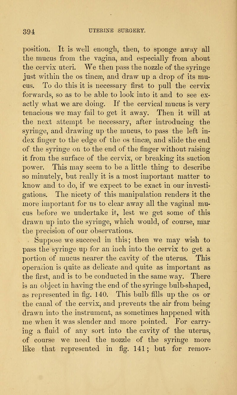 position. It is well enough, then, to sponge away all the mucus from the vagina, and especially from about the cervix uteri. We then pass the nozzle of the syringe just within the os tincse, and draw up a drop of its mu- cus. To do this it is necessary first to pull the cervix forwards, so as to be able to look into it and to see ex- actly what we are doing. If the cervical mucus is very tenacious we may fail to get it away. Then it will at the next attempt be necessary, after introducing the syringe, and drawing up the mucus, to pass the left in- dex finger to the edge of the os tincse, and slide the end of the syringe on to the end of the finger without raising it from the surface of the cervix, or breaking its suction power. This may seem to be a little thing to describe so minutely, but really it is a most important matter to know and to do, if we expect to be exact in our investi- gations. The nicety of this manipulation renders it the more important for us to clear away all the vaginal mu- cus before we undertake it, lest we get some of this drawn up into the syringe, which would, of course, mar the precision of our observations. Suppose we succeed in this; then we may wish to pass the syringe up for an inch into the cervix to get a portion of mucus nearer the cavity of the uterus. This operation is quite as delicate and quite as important as the first, and is to be conducted in the same way. There is an object in having the end of the syringe bulb-shaped, as represented in fig. 140. This bulb fills up the os or the canal of the cervix, and prevents the air from being drawn into the instrument, as sometimes happened with me when it was slender and more pointed. For carry- ing a fluid of any sort into the cavity of the uterus, of course we need the nozzle of the syringe more like that represented in fig. 141; but for remov-